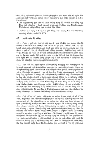 58
thÊy cã sù c¹nh tranh gi÷a c¸c doanh nghiÖp ph©n phèi trong viÖc rót ng¾n thêi
gian giao dÞch vô vµ n©ng cao ®é tin cËy cña dÞch vô giao nhËn. Sau ®©y lµ mét sè
khuyÕn nghÞ:
• Gi¶i quyÕt nh÷ng yÕu kÐm vµ tham nhòng trong thñ tôc h¶i quan b»ng hîp
®ång thuª mét c«ng ty thanh tra quèc tÕ ®Ó qu¶n lý nh÷ng ho¹t ®éng liª n quan
®Õn h¶i quan vµ ®¹t nh÷ng môc tiª u thùc hiÖn ®Òra.
• C¶i thiÖn chÊt lö îng dÞch vô ph©n phèi b»ng viÖc ¸p dông ®¶m b¶o chÊt lö îng
nhö ®¨ng ký tiª u chuÈn ISO 9000.
4.7. Nghiªn cøu thÞtrö êng
4.7.1. Ph¹m vi quèc tÕ. § èi víi mçi c«ng ty, viÖc cã ®ö îc mét nghiª n cø u thÞ
trö êng tèt cã thÓ coi lµ cã ®ö îc mét tµi s¶n v« gi¸ phôc vô thiÕt thùc cho viÖc
ho¹ch ®Þnh nh÷ng chiÕn lö îc c¹nh tranh cña m×nh, dï chØ trong nö íc hay trª n
ph¹m vi quèc tÕ. Nhu cÇu cÇn gi¶i quyÕt nh÷ng quan t©m cña kh¸ch hµng quèc tÕ
vÒ gi¸ trÞhiÖu lùc vµ ®é tin cËy cña nh÷ng nghiª n cø u thùc hiÖn trª n danh nghÜa
cña hädÉn ®Õn sù cÇn thiÕt ph¶i tuyª n truyÒn, phæ biÕn vµ thùc thi ¸p dông luËt
hµnh nghÒ. § èi víi thiÕt kÕ c«ng nghiÖp, ®©y lµ mét ngµnh mµ sù c«ng nhËn vµ
chø ng chØx¸c nhËn chuyª n m«n cßn tö ¬ng ®èi míi.
4.7.2. Trª n toµn cÇu, ngµnh nghiªn cø u thÞtrö êng ®ang gÆp ph¶i nh÷ng nguån ¸p
lùc c¹nh tranh míi xuÊt ph¸t tõ nh÷ng ph¸t triÓn cña c«ng nghÖ th«ng tin. Mét ¸p lùc
lµ tõ phÝa nh÷ng ngµnh liªn quan nhö marketing vµ tö vÊn qu¶n lý ®· thÊy nghiªn cø u
víi sù hçtrîcña Internet ngµy cµng dÔ dµng h¬n ®Ó tiÕn hµnh thay mÆt cho kh¸ch
hµng. Mét nguån n÷a lµ nh÷ng kh¸ch hµng trö íc ®©y vµ kh¸ch hµng tiÒm n¨ng cã thÓ
tù thùc hiÖn nghiª n cø u nhêsö dông m¹ng Internet. Kh«ng chØc¸c c«ng ty cã kh¶
n¨ng t×m kiÕm th«ng tin c¹nh tranh vµ nh÷ng th«ng lÖ tèt nhÊt trª n m¹ng, mµ häcßn
sö dông nh÷ng websites cña m×nh ®Ó thu thËp rÊt nhiÒu th«ng tin kh¸ch hµng mµ
trö íc ®©y häcã ®ö îc ph¶i th«ng qua nghiªn cø u kh¸ch hµng cña mét bªn thø ba. VÝ
dô, mét hiÖu s¸ch trª n m¹ng cã ®Þa chØ lµ amazon.com ®· dÉn ®Çu trong viÖc sö
dông nh÷ng th«ng tin ®Æt hµng ®iÖn tö ®Óx¸c ®Þnh c¬ cÊu sø c mua hµng vµ nh»m vµo
nh÷ng lo¹i tö liÖu xóc tiÕn trªn c¬ sënh÷ng sëthÝch mµ hätheo dâi ®ö îc.
4.7.3. Ph¸t triÓn ë ViÖt Nam. Nghiª n cø u thÞtrö êng lµ mét ngµnh rÊt trÎ ë ViÖt
Nam, Ýt ngö êi cã trª n 5 n¨m kinh nghiÖm; hÇu hÕt hächö a ®ö îc tiÕp xóc víi m«i
trö êng quèc tÕ. Nhu cÇu nghiª n cø u thÞtrö êng ngµy cµng t¨ng lµ do c¸c c¸n bé
qu¶n lý marketing ®· nhËn thø c ®ö îc tÇm quan träng vµ coi nã lµ mét trong nh÷ng
chø c n¨ng c¬ b¶n cña kinh doanh. Sù t¨ng trö ëng cña ngµnh nµy b¾t ®Çu tõ khi cã
mét sèc«ng ty nghiª n cø u thÞtrö êng nö íc ngoµi thµnh lËp v¨n phßng ®¹i diÖn cña
m×nh t¹i ViÖt Nam, vÝdô nhö c«ng ty SRG, chñ yÕu lµ ®Ó phôc vô cho kh¸ch hµng
trong khu vùc ®ang ho¹t ®éng ë ViÖt Nam. Cã vµi c«ng ty nghiª n cø u thÞtrö êng
trong nö íc ®· ®ö îc thµnh lËp, chñ yÕu ho¹t ®éng nhö nh÷ng nhµ thÇu phô cho c¸c
v¨n phßng ®¹i diÖn c«ng ty nö íc ngoµi vµ chØphôc vô kh¸ch hµng nö íc ngoµi lµ
chÝnh chø kh«ng gióp g×thÞtrö êng trong nö íc. Mét vµi trö êng ®¹i häc nhö trö êng
§ ¹i häc Kinh tÕ Quèc d©n ë Hµ Néi, trö êng § ¹i häc Kinh tÕ Tp. Hå ChÝMinh
 