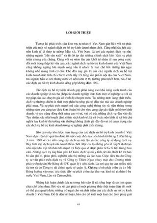 vii
Lêi giíi thiÖu
Tö ¬ng lai ph¸t triÓn cña khu vùc tö nh©n ë ViÖt Nam g¾n liÒn víi sù ph¸t
triÓn cña mét sèngµnh dÞch vô hçtrîkinh doanh then chèt. Còng nhö hÇu hÕt c¸c
nÒn kinh tÕ ®i theo tö tö ëng M¸c xÝt, ViÖt Nam ®· coi c¸c ngµnh dÞch vô nhö
nh÷ng ngµnh "phi s¶n xuÊt" vµ tõ ®ã ¸p ®Æt nh÷ng chÝnh s¸ch k×m h· m sù ph¸t
triÓn chung cña chóng. Cïng víi sù vö ¬n lª n cña khèi tö nh©n tõ sau c«ng cuéc
®æ i míi trong thËp kû võa qua, c¸c ngµnh dÞch vô hçtrîkinh doanh cña ViÖt Nam
còng kh«ng ngõng lín m¹nh song vÉn Ýt nhiÒu bÞh¹n chÕ bëi nh÷ng trë ng¹i
kh«ng nhá mang tÝnh c¬ cÊu. Cho ®Õn nay gi¸ trÞcña c¸c ngµnh dÞch vô hç trî
kinh doanh ö íc tÝnh chØchiÕm chö a ®Çy 1% tæ ng s¶n phÈm néi ®Þa cña ViÖt Nam,
tr¸i ngö îc h¼n so víi nh÷ng nö íc cã nÒn kinh tÕ thÞtrö êng ph¸t triÓn h¬n, bëi ë®ã
c¸c dÞch vô hçtrîkinh doanh ®ãng gãp kh«ng dö íi 10%.
C¸c dÞch vô hçtrîkinh doanh gãp phÇn n©ng cao kh¶ n¨ng c¹nh tranh cña
c¸c doanh nghiÖp v×nã cho phÐp c¸c doanh nghiÖp thùc hiÖn mét sènghiÖp vô víi sù
trîgióp cña c¸c chuyªn gia cã tr×nh ®é chuyªn m«n. T¹i nh÷ng nö íc ®ang ph¸t triÓn,
dÞch vô thö êng chiÕm Ýt nhÊt mét phÇn ba tæ ng gi¸ trÞ®Çu vµo mµ c¸c doanh nghiÖp
ph¶i mua. Vµ sù ph¸t triÓn m¹nh mÏ cña c«ng nghÖ th«ng tin vµ viÔn th«ng trong
nh÷ng n¨m qua cµng t¹o ®iÒu kiÖn thuËn lîi cho viÖc cung cÊp c¸c dÞch vô hçtrîkinh
doanh, v×vËy còng ®ång thêi n©ng cao vÞtrÝ, vai trß cña nh÷ng dÞch vô ®Çu vµo ®ã.
Tuy nhiªn, c¸c nhµ ho¹ch ®Þnh chÝnh s¸ch kinh tÕ, kÓc¶ ëc¸c nÒn kinh tÕ x· héi chñ
nghÜa hay kinh tÕ thÞtrö êng vÉn thö êng kh«ng ®¸nh gi¸ ®Çy ®ñ vai trß quan träng cña
c¸c dÞch vô hçtrîkinh doanh trong sù nghiÖp ph¸t triÓn chung.
B¸o c¸o nµy tãm lö îc hiÖn tr¹ng cña c¸c dÞch vô hçtrîkinh doanh ë ViÖt
Nam dùa trª n kÕt qu¶ thu ®ö îc tõ mét cuéc ®iÒu tra tiÕn hµnh tõ th¸ng 2 ®Õn th¸ng
3 n¨m 1999 vÒ c¸c nhµ cung cÊp dÞch vô néi ®Þa vµ c¸c c«ng ty sö dông dÞch vô.
B¶y lÜnh vùc dÞch vô kinh doanh then chèt ®ö îc coi lµ nh÷ng yÕu tèquyÕt ®Þnh t¹o
nª n mét khu vùc tö nh©n lín m¹nh vµ hiÖu qu¶ sÏ®ö îc ph©n tÝch chi tiÕt trong b¸o
c¸o. Nh÷ng dÞch vô nµy bao gåm kÕ to¸n, dÞch vô m¸y tÝnh, tö vÊn, thiÕt kÕ vµ bao
b×s¶n phÈm, ph©n phèi, nghiª n cø u thÞtrö êng vµ ®µo t¹o. Cuéc ®iÒu tra do C«ng
ty tö vÊn ph¸t triÓn dÞch vô vµ C«ng ty Thiª n Ng©n (thay mÆt cho Chö ¬ng tr×nh
ph¸t triÓn dù ¸n Mª K«ng do IFC qu¶n lý) tiÕn hµnh. Lµ n¬i quy tô cña nhiÒu nhµ
tµi trîvµ do C«ng ty tµi chÝnh quèc tÕ qu¶n lý, Chö ¬ng tr×nh ph¸t triÓn dù ¸n Mª
K«ng hö íng vµo môc tiª u thóc ®Èy sù ph¸t triÓn cña khu vùc kinh tÕ tö nh©n ë ba
nö íc ViÖt Nam, Lµo vµ Campuchia.
Nh÷ng kÕt luËn chÝnh ®ö a ra trong b¸o c¸o lµ rÊt tæ ng hîp vµ cã liª n quan
chÆt chÏ ®Õn nhau. Bëi vËy sÏ cÇn ph¶i cã mét phö ¬ng thø c thËt toµn diÖn th×míi
cã thÓgi¶i quyÕt ®ö îc nh÷ng trëng¹i cho sù ph¸t triÓn cña c¸c dÞch vô hçtrîkinh
doanh ë ViÖt Nam. § Ó®i ®Õn kÕt luËn, b¸o c¸o ®ÒxuÊt mét lo¹t c¸c biÖn ph¸p gi¶i
 