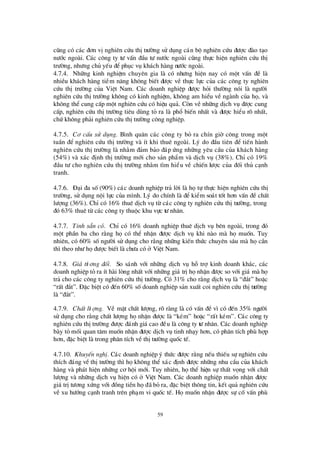 59
còng cã c¸c ®¬n vÞnghiª n cø u thÞtrö êng sö dông c¸n bé nghiª n cø u ®ö îc ®µo t¹o
nö íc ngoµi. C¸c c«ng ty tö vÊn ®Çu tö nö íc ngoµi còng thùc hiÖn nghiª n cø u thÞ
trö êng, nhö ng chñ yÕu ®Óphôc vô kh¸ch hµng nö íc ngoµi.
4.7.4. Nh÷ng kinh nghiÖm chuyª n gia lµ cã nhö ng hiÖn nay cã mét vÊn ®Ò lµ
nhiÒu kh¸ch hµng tiÒm n¨ng kh«ng biÕt ®ö îc vÒ thùc lùc cña c¸c c«ng ty nghiª n
cø u thÞtrö êng cña ViÖt Nam. C¸c doanh nghiÖp ®ö îc hái thö êng nãi lµ ngö êi
nghiª n cø u thÞtrö êng kh«ng cã kinh nghiÖm, kh«ng am hiÓu vÒ ngµnh cña hä, vµ
kh«ng thÓ cung cÊp mét nghiª n cø u cã hiÖu qu¶. Cßn vÒ nh÷ng dÞch vô ®ö îc cung
cÊp, nghiª n cø u thÞtrö êng tiª u dïng tá ra lµ phæ biÕn nhÊt vµ ®ö îc hiÓu râ nhÊt,
chø kh«ng ph¶i nghiª n cø u thÞtrö êng c«ng nghiÖp.
4.7.5. C¬ cÊu sö dông. B×nh qu©n c¸c c«ng ty bá ra chÝn giê c«ng trong mét
tuÇn ®Ó nghiª n cø u thÞtrö êng vµ Ýt khi thuª ngoµi. Lý do ®Çu tiª n ®Ó tiÕn hµnh
nghiª n cø u thÞtrö êng lµ nh»m ®¶m b¶o ®¸p ø ng nh÷ng yª u cÇu cña kh¸ch hµng
(54%) vµ x¸c ®Þnh thÞtrö êng míi cho s¶n phÈm vµ dÞch vô (38%). ChØ cã 19%
®Çu tö cho nghiª n cø u thÞtrö êng nh»m t×m hiÓu vÒ chiÕn lö îc cña ®èi thñ c¹nh
tranh.
4.7.6. § ¹i ®a sè(90%) c¸c doanh nghiÖp tr¶ lêi lµ hätù thùc hiÖn nghiª n cø u thÞ
trö êng, sö dông néi lùc cña m×nh. Lý do chÝnh lµ ®Ó kiÓm so¸t tèt h¬n vÊn ®Ò chÊt
lö îng (36%). ChØcã 16% thuª dÞch vô tõ c¸c c«ng ty nghiª n cø u thÞtrö êng, trong
®ã 63% thuª tõ c¸c c«ng ty thuéc khu vùc tö nh©n.
4.7.7. TÝnh s½n cã. ChØ cã 16% doanh nghiÖp thuª dÞch vô bª n ngoµi, trong ®ã
mét phÇn ba cho r»ng häcã thÓ nhËn ®ö îc dÞch vô khi nµo mµ hämuèn. Tuy
nhiª n, cã 60% sèngö êi sö dông cho r»ng nh÷ng kiÕn thø c chuyª n s©u mµ häcÇn
th×theo nhö hä®ö îc biÕt lµ chö a cã ë ViÖt Nam.
4.7.8. Gi¸ tö ¬ng ®èi. So s¸nh víi nh÷ng dÞch vô hç trîkinh doanh kh¸c, c¸c
doanh nghiÖp tá ra Ýt hµi lßng nhÊt víi nh÷ng gi¸ trÞhänhËn ®ö îc so víi gi¸ mµ hä
tr¶ cho c¸c c«ng ty nghiª n cø u thÞtrö êng. Cã 31% cho r»ng dÞch vô lµ “®¾t” hoÆc
“rÊt ®¾t”. § Æc biÖt cã ®Õn 60% sèdoanh nghiÖp s¶n xuÊt coi nghiª n cø u thÞtrö êng
lµ “®¾t”.
4.7.9. ChÊt lö îng. VÒ mÆt chÊt lö îng, râ rµng lµ cã vÊn ®Ò v×cã ®Õn 35% ngö êi
sö dông cho r»ng chÊt lö îng hänhËn ®ö îc lµ “kÐm” hoÆc “rÊt kÐm”. C¸c c«ng ty
nghiª n cø u thÞtrö êng ®ö îc ®¸nh gi¸cao ®Òu lµ c«ng ty tö nh©n. C¸c doanh nghiÖp
bµy tá mèi quan t©m muèn nhËn ®ö îc dÞch vô tinh nh¹y h¬n, cã ph©n tÝch phïhîp
h¬n, ®Æc biÖt lµ trong ph©n tÝch vÒthÞtrö êng quèc tÕ.
4.7.10. KhuyÕn nghÞ. C¸c doanh nghiÖp ý thø c ®ö îc r»ng nÕu thiÕu sù nghiª n cø u
thÝch ®¸ng vÒthÞtrö êng th×häkh«ng thÓ x¸c ®Þnh ®ö îc nh÷ng nhu cÇu cña kh¸ch
hµng vµ ph¸t hiÖn nh÷ng c¬ héi míi. Tuy nhiª n, häthÓ hiÖn sù thÊt väng víi chÊt
lö îng vµ nh÷ng dÞch vô hiÖn cã ë ViÖt Nam. C¸c doanh nghiÖp muèn nhËn ®ö îc
gi¸ trÞtö ¬ng xø ng víi ®ång tiÒn hä®· bá ra, ®Æc biÖt th«ng tin, kÕt qu¶ nghiª n cø u
vÒ xu hö íng c¹nh tranh trª n ph¹m vi quèc tÕ. Hämuèn nhËn ®ö îc sù cèvÊn phï
 