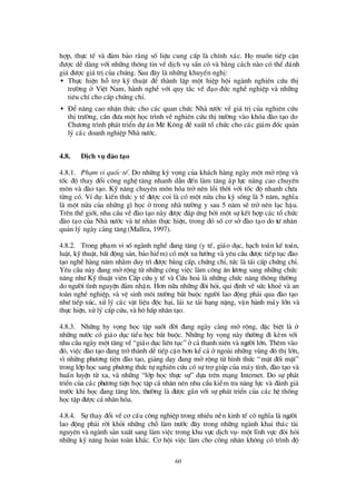 60
hîp, thùc tÕ vµ ®¶m b¶o r»ng sè liÖu cung cÊp lµ chÝnh x¸c. Hämuèn tiÕp cËn
®ö îc dÔ dµng víi nh÷ng th«ng tin vÒ dÞch vô s½n cã vµ b»ng c¸ch nµo cã thÓ ®¸nh
gi¸ ®ö îc gi¸trÞcña chóng. Sau ®©y lµ nh÷ng khuyÕn nghÞ:
• Thùc hiÖn hç trîkü thuËt ®Ó thµnh lËp mét hiÖp héi ngµnh nghiª n cø u thÞ
trö êng ë ViÖt Nam, hµnh nghÒ víi quy t¾c vÒ ®¹o ®ø c nghÒ nghiÖp vµ nh÷ng
tiª u chÝcho cÊp chø ng chØ.
• § Ó n©ng cao nhËn thø c cho c¸c quan chø c Nhµ nö íc vÒ gi¸ trÞcña nghiª n cø u
thÞtrö êng, cÇn ®ö a mét häc tr×nh vÒ nghiª n cø u thÞtrö êng vµo khãa ®µo t¹o do
Chö ¬ng tr×nh ph¸t triÓn dù ¸n Mª K«ng ®ÒxuÊt tæ chø c cho c¸c gi¸m ®èc qu¶n
lý c¸c doanh nghiÖp Nhµ nö íc.
4.8. DÞch vô ® µo t¹o
4.8.1. Ph¹m vi quèc tÕ. Do nh÷ng kú väng cña kh¸ch hµng ngµy mét më réng vµ
tèc ®é thay ®æ i c«ng nghÖ t¨ng nhanh dÉn ®Õn lµm t¨ng ¸p lùc n©ng cao chuyª n
m«n vµ ®µo t¹o. Kü n¨ng chuyª n m«n hãa trë nª n lçi thêi víi tèc ®é nhanh chö a
tõng cã. VÝdô: kiÕn thø c y tÕ ®ö îc coi lµ cã mét nöa chu kú sèng lµ 5 n¨m, nghÜa
lµ mét nöa cña nh÷ng g×häc ë trong nhµ trö êng y sau 5 n¨m sÏ trë nª n l¹c hËu.
Trª n thÕ giíi, nhu cÇu vÒ®µo t¹o nµy ®ö îc ®¸p ø ng bëi mét sù kÕt hîp c¸c tæ chø c
®µo t¹o cña Nhµ nö íc vµ tö nh©n thùc hiÖn, trong ®ã sèc¬ së ®µo t¹o do tö nh©n
qu¶n lý ngµy cµng t¨ng (Mallea, 1997).
4.8.2. Trong ph¹m vi sèngµnh nghÒ ®ang t¨ng (y tÕ, gi¸o dôc, h¹ch to¸n kÕ to¸n,
luËt, kü thuËt, bÊt ®éng s¶n, b¶o hiÓm) cã mét xu hö íng vµ yª u cÇu ®ö îc tiÕp tôc ®µo
t¹o nghÒ hµng n¨m nh»m duy tr×®ö îc b»ng cÊp, chø ng chØ, tø c lµ t¸i cÊp chø ng chØ.
Yªu cÇu nµy ®ang mëréng tõ nh÷ng c«ng viÖc lµm c«ng ¨n lö ¬ng sang nh÷ng chø c
n¨ng nhö Kü thuËt viªn CÊp cø u y tÕ vµ Cø u ho¶ lµ nh÷ng chø c n¨ng th«ng thö êng
do ngö êi t×nh nguyÖn ®¶m nhËn. H¬n n÷a nh÷ng ®ßi hái, qui ®Þnh vÒ sø c khoÎ vµ an
toµn nghÒ nghiÖp, vµ vÖ sinh m«i trö êng b¾t buéc ngö êi lao ®éng ph¶i qua ®µo t¹o
nhö tiÕp xóc, xö lý c¸c vËt liÖu ®éc h¹i, l¸i xe t¶i h¹ng nÆng, vËn hµnh m¸y lín vµ
thùc hiÖn, xö lý cÊp cø u, vµ h« hÊp nh©n t¹o.
4.8.3. Nh÷ng hy väng häc tËp suèt ®êi ®ang ngµy cµng më réng, ®Æc biÖt lµ ë
nh÷ng nö íc cã gi¸o dôc tiÓu häc b¾t buéc. Nh÷ng hy väng nµy thö êng ®i kÌm víi
nhu cÇu ngµy mét t¨ng vÒ“gi¸o dôc liªn tôc”ëc¶ thanh niªn vµ ngö êi lín. Thª m vµo
®ã, viÖc ®µo t¹o ®ang trëthµnh dÔtiÕp cËn h¬n kÓc¶ ëngoµi nh÷ng vïng ®« thÞlín,
v×nh÷ng phö ¬ng tiÖn ®µo t¹o, gi¶ng d¹y ®ang më réng tõ h×nh thø c “mÆt ®èi mÆt”
trong líp häc sang phö ¬ng thø c tù nghiªn cø u cã sù trîgióp cña m¸y tÝnh, ®µo t¹o vµ
huÊn luyÖn tõ xa, vµ nh÷ng “líp häc thùc sù” dùa trªn m¹ng Internet. Do sù ph¸t
triÓn cña c¸c phö ¬ng tiÖn häc tËp c¸nh©n nª n nhu cÇu kiÓm tra n¨ng lùc vµ ®¸nh gi¸
trö íc khi häc ®ang t¨ng lªn, thö êng lµ ®ö îc g¾n víi sù ph¸t triÓn cña c¸c hÖ thèng
häc tËp ®ö îc c¸nh©n hãa.
4.8.4. Sù thay ®æ i vÒc¬ cÊu c«ng nghiÖp trong nhiÒu nÒn kinh tÕ cã nghÜa lµ ngö êi
lao ®éng ph¶i rêi khái nh÷ng chç lµm trö íc ®©y trong nh÷ng ngµnh khai th¸c tµi
nguyªn vµ ngµnh s¶n xuÊt sang lµm viÖc trong khu vùc dÞch vô- mét lÜnh vùc ®ßi hái
nh÷ng kü n¨ng hoµn toµn kh¸c. C¬ héi viÖc lµm cho c«ng nh©n kh«ng cã tr×nh ®é
 