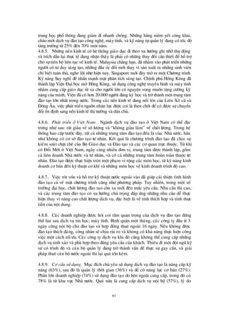 61
trung häc phæ th«ng ®ang gi¶m ®i nhanh chãng. Nh÷ng h·ng niªm yÕt c«ng khai,
chµo mêi dÞch vô ®µo t¹o c«ng nghÖ, m¸y tÝnh, vµ kü n¨ng tù qu¶n lý ®ang cã tèc ®é
t¨ng trö ëng tõ 25% ®Õn 70% mét n¨m.
4.8.5. Nh÷ng nÒn kinh tÕ cã hÖ thèng gi¸o dôc ®i theo xu hö íng ghi nhíthô ®éng
vµ trÝch dÉn l¹i thùc tÕ ®ang nhËn thÊy lµ ph¶i cã nh÷ng thay ®æ i cÇn thiÕt ®Ó hçtrî
cho sù tiÕn bé liªn tôc vÒkinh tÕ. Malaysia ch¼ng h¹n, ®· nh»m vµo ph¸t triÓn nh÷ng
ngö êi cã tö duy s¸ng t¹o, nh÷ng ®Çu ãc ®æ i míi thay v×s¶n xuÊt ra nh÷ng sinh viª n
chØbiÕt tu©n thñ, nghe lêi nhö hiÖn nay. Singapore míi ®©y mëra mét Chö ¬ng tr×nh
Kü n¨ng Suy nghÜ ®Ó nhÊn m¹nh mÆt ph©n tÝch s¸ng t¹o. ChÝnh phñ Hång K«ng ®·
thµnh lËp ViÖn § ¹i häc më Hång K«ng, sö dông c«ng nghÖ truyÒn h×nh vµ m¸y tÝnh
nh»m cung cÊp gi¸o dôc tõ xa cho ngö êi lín cã nguyÖn väng muèn t¨ng cö êng kü
n¨ng cña m×nh. ViÖn ®· cã h¬n 20.000 ngö êi ®¨ng ký häc vµ trëthµnh mét trung t©m
®µo t¹o lín nhÊt trong nö íc. Trong c¸c nÒn kinh tÕ ®ang næ i lª n cña Liª n X« cò vµ
§ «ng ¢ u, viÖc ph¸t triÓn nguån nh©n lùc ®ö îc coi lµ then chèt ®Ócã ®ö îc sù chuyÓn
®æ i æ n ®Þnh sang nÒn kinh tÕ thÞtrö êng vµ d©n chñ.
4.8.6. Ph¸t triÓn ë ViÖt Nam. Ngµnh dÞch vô ®µo t¹o ë ViÖt Nam cã thÓ ®Æc
trö ng nhö sau: rÊt giµu vÒ sèlö îng vµ “kh«ng giµu l¾m” vÒ chÊt lö îng. Trong hÖ
thèng bao cÊp trö íc ®©y, tÊt c¶ nh÷ng trung t©m ®µo t¹o ®Òu lµ cña Nhµ nö íc, hÇu
nhö kh«ng cã c¬ së ®µo t¹o tö nh©n. KÕt qu¶ lµ chö ¬ng tr×nh ®µo t¹o ®· chÞu sù
kiÓm so¸t chÆt chÏ cña Bé Gi¸o dôc vµ § µo t¹o vµ c¸c c¬ quan trùc thuéc. Tõ khi
cã § æ i Míi ë ViÖt Nam, ngµy cµng nhiÒu ®¬n vÞ, trung t©m ®ö îc thµnh lËp, gåm
c¶ liª n doanh Nhµ nö íc vµ tö nh©n, vµ cã c¶ nh÷ng trung t©m hoµn toµn thuéc tö
nh©n. § µo t¹o ®ö îc thùc hiÖn trª n mét ph¹m vi réng c¸c m«n häc, tõ kü n¨ng kinh
doanh c¬ b¶n ®Õn kü thuËt c¬ khÝvµ nh÷ng m«n häc vÒkinh doanh tr×nh ®é cao.
4.8.7. ViÖc rãt vèn vµ hçtrîkü thuËt nö íc ngoµi vµo ®· gióp c¶i thiÖn t×nh h×nh
®µo t¹o c¶ vÒ mÆt chö ¬ng tr×nh còng nhö phö ¬ng ph¸p. Tuy nhiª n, trong mét sè
trö êng ®¹i häc, chÊt lö îng ®µo t¹o cßn xa míi ®Õn mø c yª u cÇu. Nhu cÇu th×cao,
vµ c¸c trung t©m ®µo t¹o cã xu hö íng chó träng ®¸p ø ng nh÷ng nhu cÇu dÔ thùc
hiÖn thay v×n©ng cao chÊt lö îng dÞch vô, ®Æc biÖt lµ vÒ tÝnh thÝch hîp vµ tÝnh thùc
tiÔn cña néi dung.
4.8.8. C¸c doanh nghiÖp ®ö îc hái coi tÇm quan träng cña dÞch vô ®µo t¹o ®ø ng
thø hai sau dÞch vô tin häc, m¸y tÝnh. B×nh qu©n mét th¸ng, c¸c c«ng ty ®Çu tö 3
ngµy c«ng néi bé cho ®µo t¹o vµ hîp ®ång thuª ngoµi 16 ngµy. NÕu kh«ng ®ö îc
®µo t¹o thÝch ®¸ng, c«ng nh©n sÏ chÞu rñi ro vµ kh«ng cã kh¶ n¨ng thùc hiÖn c«ng
viÖc mét c¸ch tèi ö u. C¸c c«ng ty dÞch vô khi ®ã còng kh«ng thÓ cung cÊp nh÷ng
dÞch vô tinh x¶o vµ phïhîp theo ®óng yª u cÇu cña kh¸ch. ThiÕu ®i mét ®éi ngò kü
sö cã tr×nh ®é vµ c¸n bé qu¶n lý ®ang trë thµnh vÊn ®Ò thùc sù gay cÊn, vµ gi¶i
ph¸p thuª c¸n bé nö íc ngoµi th×l¹i qu¸ tèn kÐm.
4.8.9. C¬ cÊu sö dông. Môc ®Ých chñ yÕu sö dông dÞch vô ®µo t¹o lµ n©ng cÊp kü
n¨ng (63%), sau ®ã lµ qu¶n lý thêi gian (36%) vµ ®Ó cã n¨ng lùc c¬ b¶n (27%).
PhÇn lín doanh nghiÖp (74%) sö dông ®µo t¹o do bª n ngoµi cung cÊp, trong ®ã cã
78% lµ tõ khu vùc Nhµ nö íc. Qu¸ nöa lµ cung cÊp dÞch vô néi bé (57%), lý do
 