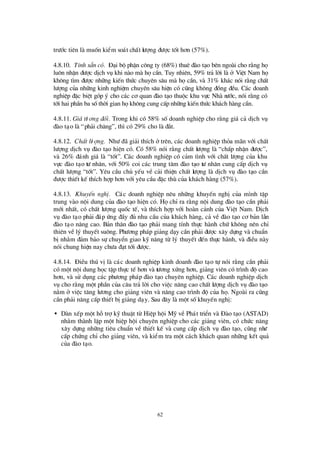 62
trö íc tiª n lµ muèn kiÓm so¸t chÊt lö îng ®ö îc tèt h¬n (57%).
4.8.10. TÝnh s½n cã. § ¹i bé phËn c«ng ty (68%) thuª ®µo t¹o bªn ngoµi cho r»ng hä
lu«n nhËn ®ö îc dÞch vô khi nµo mµ häcÇn. Tuy nhiªn, 59% tr¶ lêi lµ ë ViÖt Nam hä
kh«ng t×m ®ö îc nh÷ng kiÕn thø c chuyªn s©u mµ häcÇn, vµ 31% kh¸c nãi r»ng chÊt
lö îng cña nh÷ng kinh nghiÖm chuyªn s©u hiÖn cã còng kh«ng ®ång ®Òu. C¸c doanh
nghiÖp ®Æc biÖt gãp ý cho c¸c c¬ quan ®µo t¹o thuéc khu vùc Nhµ nö íc, nãi r»ng cã
tíi hai phÇn ba sèthêi gian häkh«ng cung cÊp nh÷ng kiÕn thø c kh¸ch hµng cÇn.
4.8.11. Gi¸tö ¬ng ®èi. Trong khi cã 58% sèdoanh nghiÖp cho r»ng gi¸ c¶ dÞch vô
®µo t¹o lµ “ph¶i ch¨ng”, th×cã 29% cho lµ ®¾t.
4.8.12. ChÊt lö îng. Nhö ®· gi¶i thÝch ëtrª n, c¸c doanh nghiÖp tháa m· n víi chÊt
lö îng dÞch vô ®µo t¹o hiÖn cã. Cã 58% nãi r»ng chÊt lö îng lµ “chÊp nhËn ®ö îc”,
vµ 26% ®¸nh gi¸ lµ “tèt”. C¸c doanh nghiÖp cã c¶m t×nh víi chÊt lö îng cña khu
vùc ®µo t¹o tö nh©n, víi 50% coi c¸c trung t©m ®µo t¹o tö nh©n cung cÊp dÞch vô
chÊt lö îng “tèt”. Yª u cÇu chñ yÕu vÒ c¶i thiÖn chÊt lö îng lµ dÞch vô ®µo t¹o cÇn
®ö îc thiÕt kÕ thÝch hîp h¬n víi yª u cÇu ®Æc thïcña kh¸ch hµng (57%).
4.8.13. KhuyÕn nghÞ. C¸c doanh nghiÖp nª u nh÷ng khuyÕn nghÞcña m×nh tËp
trung vµo néi dung cña ®µo t¹o hiÖn cã. HächØra r»ng néi dung ®µo t¹o cÇn ph¶i
míi nhÊt, cã chÊt lö îng quèc tÕ, vµ thÝch hîp víi hoµn c¶nh cña ViÖt Nam. DÞch
vô ®µo t¹o ph¶i ®¸p ø ng ®Çy ®ñ nhu cÇu cña kh¸ch hµng, c¶ vÒ ®µo t¹o c¬ b¶n lÉn
®µo t¹o n©ng cao. B¶n th©n ®µo t¹o ph¶i mang tÝnh thùc hµnh chø kh«ng nª n chØ
thiª n vÒlý thuyÕt su«ng. Phö ¬ng ph¸p gi¶ng d¹y cÇn ph¶i ®ö îc x©y dùng vµ chuÈn
bÞnh»m ®¶m b¶o sù chuyÓn giao kü n¨ng tõ lý thuyÕt ®Õn thùc hµnh, vµ ®iÒu nµy
nãi chung hiÖn nay chö a ®¹t tíi ®ö îc.
4.8.14. § iÒu thó vÞlµ c¸c doanh nghiÖp kinh doanh ®µo t¹o tù nãi r»ng cÇn ph¶i
cã mét néi dung häc tËp thùc tÕ h¬n vµ tö ¬ng xø ng h¬n, gi¶ng viª n cã tr×nh ®é cao
h¬n, vµ sö dông c¸c phö ¬ng ph¸p ®µo t¹o chuyª n nghiÖp. C¸c doanh nghiÖp dÞch
vô cho r»ng mét phÇn cña c©u tr¶ lêi cho viÖc n©ng cao chÊt lö îng dÞch vô ®µo t¹o
n»m ë viÖc t¨ng lö ¬ng cho gi¶ng viª n vµ n©ng cao tr×nh ®é cña hä. Ngoµi ra còng
cÇn ph¶i n©ng cÊp thiÕt bÞgi¶ng d¹y. Sau ®©y lµ mét sèkhuyÕn nghÞ:
• Dµn xÕp mét hçtrîkü thuËt tõ HiÖp héi Mü vÒ Ph¸t triÓn vµ § µo t¹o (ASTAD)
nh»m thµnh lËp mét hiÖp héi chuyª n nghiÖp cho c¸c gi¶ng viª n, cã chø c n¨ng
x©y dùng nh÷ng tiª u chuÈn vÒ thiÕt kÕ vµ cung cÊp dÞch vô ®µo t¹o, còng nhö
cÊp chø ng chØcho gi¶ng viª n, vµ kiÓm tra mét c¸ch kh¸ch quan nh÷ng kÕt qu¶
cña ®µo t¹o.
 