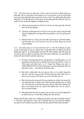 64
5.2.2. Ho¹t ®éng n©ng cao nhËn thøc vÒdÞch vô hçtrî kinh doanh: Nh»m n©ng cao
nhËn thø c cña c¸c nhµ qu¶n lý kinh doanh vÒ vai trß cña dÞch vô hçtrîkinh doanh
trong viÖc t¨ng cö êng kh¶ n¨ng c¹nh tranh cña hävµ ®ÓchØra nh÷ng nhËn thø c thiÕu
®óng ®¾n vÒ vÊn ®Ò thuª dÞch vô bªn ngoµi, ba ho¹t ®éng dö íi ®©y ®ö îc ®Ò xuÊt víi
ngµnh kÕ to¸n sau khi thö nghiÖm víi ngµnh kÕ to¸n:
a) ChuÈn bÞmét lo¹t b¶n tin, bµi b¸o vÒ lîi Ých cña thuª ngoµi ®Ó xuÊt b¶n
trªn c¸c b¸o ®Þa phö ¬ng.
b) ChuÈn bÞvµ ph©n ph¸t têr¬i vÒlîi Ých cña viÖc thuª ngoµi, trong ®ã chø a
th«ng tin hö íng dÉn c¸ch chän nhµ cung cÊp dÞch vô vµ c¸ch gi÷ quan hÖ
víi hä.
c) KhuyÕn khÝch c¸c c«ng ty kÕ to¸n nö íc ngoµi tiÕp tôc giíi thiÖu nh÷ng
lo¹i h×nh ®µo t¹o vµ c¸c bµi b¸o vÒ lîi Ých cña thuª chuyªn gia hçtrî
chuyª n nghiÖp.
5.2.3. Ho¹t ®éng n©ng cao kü n¨ng marketing dÞch vô: VÊn ®Ò marketing vµ qu¶n
lý mµ c¸c nhµ qu¶n lý cña c¸c c«ng ty dÞch vô gÆp ph¶i kh¸c víi nh÷ng vÊn ®Ò cña
nh÷ng nhµ qu¶n lý c¸c doanh nghiÖp s¶n xuÊt trªn nhiÒu phö ¬ng diÖn. § Ó gióp ®ì
c¸c c«ng ty dÞch vô n©ng cao kü n¨ng, nhÊt lµ kü n¨ng marketing, c¸c ho¹t ®éng sau
®· ®ö îc ®ÒxuÊt thÝ®iÓm cho lÜnh vùc®µo t¹o:
a) Tæ chø c vµ mëréng mét lo¹t c¸c líp tËp huÊn vÒ marketing dÞch vô vµ sö
dông phÇn marketing dÞch vô ®· ®ö îc bµn trong cuéc héi th¶o 3 ngµy vÒ
“§ Èy m¹nh xuÊt khÈu dÞch vô” do Trung t©m Thö ¬ng m¹i quèc tÕ
UNCTAD/WTO (ITC) tæ chø c thµnh c«ng ës¸u nö íc ®ang ph¸t triÓn cña
ch©u Phi vµ ch©u ¸ (xem Phô lôc D) ®Ólµm mÉu.
b) Biª n dÞch vµ ph©n ph¸t cho c¸c c«ng ty dÞch vô ë c¸c nö íc ®ang ph¸t
triÓn hai cuèn cÈm nang do ITC Ên hµnh miÔn phÝ: XuÊt khÈu dÞch vô
thµnh c«ng vµ S¸ng t¹o ®Óthµnh c«ng trong xuÊt khÈu dÞch vô.
c) Ph¸t triÓn n¨ng lùc trong nö íc ®Ócung cÊp ®µo t¹o chuyªn s©u trong lÜnh
vùc marketing dÞch vô b»ng c¸ch tæ chø c héi th¶o tËp huÊn cho c¸c gi¶ng
viª n. ViÖc lµm nµy cã thÓdùa trªn c«ng tr×nh do Trung t©m Thö ¬ng m¹i
quèc tÕ x©y dùng ®Ó ®µo t¹o “gi¶ng viª n thö ¬ng m¹i” cho c¸c c«ng ty
dÞch vô chuyªn nghiÖp.
d) Thö nghiÖm héi th¶o ®µo t¹o gi¶ng viªn víi mét sèc¸c doanh nghiÖp ®µo
t¹o ®ö îc chän läc vµ tõ ®ã ®ö a ra nh÷ng thay ®æ i cÇn thiÕt.
Thµnh c«ng ®¹t ®ö îc tõ ®µo t¹o vµ nh÷ng tµi liÖu ®ö îc cung cÊp cã thÓ®ö îc c«ng bè
ë ViÖt Nam, còng nhö trª n “trang chñ” XuÊt khÈu DÞch vô cña Trung t©m Thö ¬ng
m¹i quèc tÕ, nÕu sù thµnh c«ng ®ã cã khÝa c¹nh liª n quan ®Õn kh¶ n¨ng xuÊt khÈu.
 