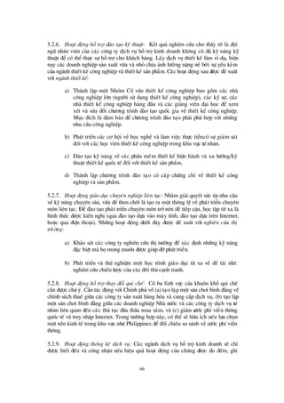 66
5.2.6. Ho¹t ®éng hçtrî ®µo t¹o kü thuËt: KÕt qu¶ nghiª n cø u cho thÊy râ lµ ®éi
ngò nh©n viªn cña c¸c c«ng ty dÞch vô hçtrîkinh doanh kh«ng cã ®ñ kü n¨ng kü
thuËt ®Ó cã thÓ thùc sù hçtrîcho kh¸ch hµng. LÊy dÞch vô thiÕt kÕ lµm vÝdô, hiÖn
nay c¸c doanh nghiÖp s¶n xuÊt võa vµ nhá chÞu ¶nh hö ëng nÆng nÒ bëi sù yÕu kÐm
cña ngµnh thiÕt kÕ c«ng nghiÖp vµ thiÕt kÕ s¶n phÈm. C¸c ho¹t ®éng sau ®ö îc ®ÒxuÊt
víi ngµnh thiÕt kÕ:
a) Thµnh lËp mét Nhãm CèvÊn thiÕt kÕ c«ng nghiÖp bao gåm c¸c nhµ
c«ng nghiÖp lín (ngö êi sö dông thiÕt kÕ c«ng nghiÖp), c¸c kü sö , c¸c
nhµ thiÕt kÕ c«ng nghiÖp hµng ®Çu vµ c¸c gi¶ng viª n ®¹i häc ®Ó xem
xÐt vµ söa ®æ i chö ¬ng tr×nh ®µo t¹o quèc gia vÒ thiÕt kÕ c«ng nghiÖp.
Môc ®Ých lµ ®¶m b¶o ®Ó chö ¬ng tr×nh ®µo t¹o ph¶i phïhîp víi nh÷ng
nhu cÇu c«ng nghiÖp.
b) Ph¸t triÓn c¸c c¬ héi vÒ häc nghÒ vµ lµm viÖc thùc tiÔncã sù gi¸m s¸t
®èi víi c¸c häc viª n thiÕt kÕ c«ng nghiÖp trong khu vùc tö nh©n.
c) § µo t¹o kü n¨ng vÒ c¸c phÇn mÒm thiÕt kÕ hiÖn hµnh vµ xu hö íng/kü
thuËt thiÕt kÕ quèc tÕ ®èi víi thiÕt kÕ s¶n phÈm.
d) Thµnh lËp chö ¬ng tr×nh ®µo t¹o cã cÊp chø ng chØ vÒ thiÕt kÕ c«ng
nghiÖp vµ s¶n phÈm.
5.2.7. Ho¹t ®éng gi¸o dôc chuyªn nghiÖp liªn tôc: Nh»m gi¶i quyÕt sø c Ðp nhu cÇu
vÒkü n¨ng chuyªn s©u, vÊn ®Òthen chèt lµ t¹o ra mét th«ng lÖ vÒ ph¸t triÓn chuyª n
m«n liªn tôc. § Ó®µo t¹o ph¸t triÓn chuyª n m«n trënªn dÔ tiÕp cËn, häc tËp tõ xa lµ
h×nh thø c ®ö îc kiÕn nghÞ(qua ®µo t¹o dùa vµo m¸y tÝnh, ®µo t¹o dùa trª n Internet,
hoÆc qua ®iÖn tho¹i). Nh÷ng ho¹t ®éng dö íi ®©y ®ö îc ®Ò xuÊt víi nghiªn cøu thÞ
trö êng:
a) Kh¶o s¸t c¸c c«ng ty nghiªn cø u thÞtrö êng ®Ó x¸c ®Þnh nh÷ng kü n¨ng
®Æc biÖt mµ hämong muèn ®ö îc gióp ®ìph¸t triÓn.
b) Ph¸t triÓn vµ thö nghiÖm mét häc tr×nh gi¸o dôc tõ xa vÒ ®Ò tµi nhö :
nghiªn cø u chiÕn lö îc cña c¸c ®èi thñ c¹nh tranh.
5.2.8. Ho¹t ®éng hçtrî thay ®æi qui chÕ: Cã ba lÜnh vùc cña khu«n khæ qui chÕ
cÇn ®ö îc chó ý. CÇn t¸c ®éng víi ChÝnh phñ vÒ(a) t¹o lËp mét s©n ch¬i b×nh ®¼ng vÒ
chÝnh s¸ch thuÕ gi÷a c¸c c«ng ty s¶n xuÊt hµng hãa vµ cung cÊp dÞch vô, (b) t¹o lËp
mét s©n ch¬i b×nh ®¼ng gi÷a c¸c doanh nghiÖp Nhµ nö íc vµ c¸c c«ng ty dÞch vô tö
nh©n liªn quan ®Õn c¸c thñ tôc ®Êu thÇu mua s¾m, vµ (c) gi¶m cö íc phÝviÔn th«ng
quèc tÕ vµ truy nhËp Internet. Trong trö êng hîp nµy, cã thÓ sÏ h÷u Ých nÕu lùa chän
mét nÒn kinh tÕ trong khu vùc nhö Philippines ®Ó®èi chiÕu so s¸nh vÒcö íc phÝviÔn
th«ng.
5.2.9. Ho¹t ®éng thèng kª dÞch vô: C¸c ngµnh dÞch vô hçtrîkinh doanh sÏ chØ
®ö îc biÕt ®Õn vµ c«ng nhËn nÕu hiÖu qu¶ ho¹t ®éng cña chóng ®ö îc ®o ®Õm, ghi
 