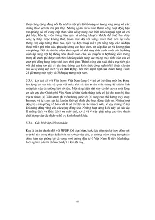 68
tho¹i c«ng céng) ®ang næ i lªn nhö lµ mét yÕu tèhçtrîquan träng song song víi c¸c
®ö êng thuª vÖ tinh chi phÝthÊp. Nh÷ng ngö êi ®iÒu hµnh thµnh c«ng ho¹t ®éng hËu
v¨n phßng cã thÓ cung cÊp nh©n viª n cã kü n¨ng cao, biÕt nhiÒu ngo¹i ng÷ víi chi
phÝthÊp; liªn l¹c viÔn th«ng hiÖu qu¶; vµ nh÷ng khuyÕn khÝch nhö thuÕ thu nhËp
c«ng ty thÊp hoÆc kh«ng thuÕ, hoµn thuÕ ®èi víi lö ¬ng, miÔn thuÕ liª n l¹c viÔn
th«ng, trîcÊp ®ö êng thuª bao, dÞch vô ®iÖn tho¹i miÔn phÝtæ ng hîp, c¸c sè®iÖn
tho¹i miÔn phÝtoµn cÇu, phô cÊp lö ¬ng cho häc viª n, trîcÊp ®µo t¹o vµ kh«ng gian
v¨n phßng. § èi t¸c thø ba nhËn thuª ngoµi cã thÓ t¨ng tÝnh c¹nh tranh cña häb»ng
c¸ch ¸p dông mét hÖ thèng tiª u chuÈn toµn cÇu, vµ chuyÓn tõ hÖ thèng viÔn th«ng
trong ®ã cö íc phÝ®ö îc tÝnh theo kho¶ng c¸ch sang c¸c m¹ng m¸y tÝnh toµn cÇu cã
cö íc phÝ®ång h¹ng hoÆc tÝnh theo thêi gian. Thµnh c«ng cña xuÊt khÈu trùc tiÕp g¾n
víi kh¶ n¨ng t¹o gi¸ trÞgia t¨ng th«ng qua kiÕn thø c c«ng nghiÖp/kü thuËt chuyªn
s©u vµ sù cung cÊp dÞch vô cã chÊt lö îng - nãi theo ng«n ng÷ cña kh¸ch hµng - suèt
24 giêtrong mét ngµy vµ 365 ngµy trong mét n¨m.
5.3.5. Lîi Ých ®èi víi ViÖt Nam: ViÖt Nam ®ang ë vÞtrÝcã thÓ dïng mét lùc lö îng
lao ®éng cã v¨n hãa vµ quen víi m¸y tÝnh vµ ®Çu tö vµo viÔn th«ng ®Ó chiÕm lÜnh
mét phÇn cña thÞtrö êng bÐo bë nµy. Mét s¸ng kiÕn nhö vËy cã thÓ t¹o ra mét ®éng
c¬ tÝch cùc cho ChÝnh phñ ViÖt Nam ®ÓtiÕn hµnh nh÷ng bö íc cã lîi cho toµn bé khu
vùc tö nh©n: (a) Gi¶m cö íc phÝviÔn th«ng quèc tÕ; (b) n©ng cao chÊt lö îng truy nhËp
Internet; vµ (c) xem xÐt l¹i khu«n khæ qui ®Þnh cho ho¹t ®éng dÞch vô. Nh÷ng ho¹t
®éng hËu v¨n phßng vÒb¶n chÊt lµ cã thÓ®Æt r¶i r¸c trªn c¶ nö íc, v×vËy chóng hçtrî
kh¶ n¨ng ®ø ng v÷ng cña c¸c céng ®ång nhá. Nh÷ng ho¹t ®éng kiÓu nµy cã ®Çu vµo
lµ nh÷ng dÞch vô kh¸c (dÞch vô m¸y tÝnh, v.v..) vµ v×vËy gióp n©ng cao tiª u chuÈn
chÊt lö îng cña c¸c dÞch vô hçtrîkinh doanh kh¸c.
5.3.6. C¸c bö íc dù kiÕn ban ®Çu:
§ ©y lµ dù ¸n kh¶ thi ®èi víi MPDF. § Óthùc hiÖn, bö íc ®Çu tiª n nª n ký hîp ®ång víi
mét ®èi t¸c th«ng th¹o, hiÓu biÕt xu hö íng toµn cÇu, cã nh÷ng thµnh c«ng trong ho¹t
®éng hËu v¨n phßng kÓ c¶ trong m«i trö êng ®Çu tö ë ViÖt Nam ®Ó tiÕn hµnh thùc
hiÖn nghiª n cø u thÝ®iÓm cho dù ¸n kh¶ thi nµy.
 