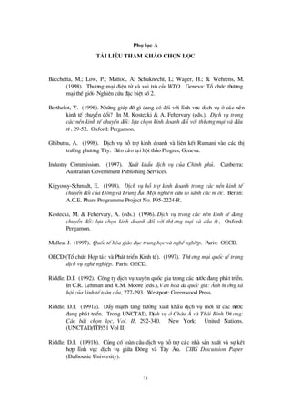71
Phô lôc A
Tµi liÖ u tham kh¶o chän läc
Bacchetta, M.; Low, P.; Mattoo, A; Schuknecht, L; Wager, H.; & Wehrens, M.
(1998). Thö ¬ng m¹i ®iÖn tö vµ vai trß cña WTO. Geneva: Tæ chø c thö ¬ng
m¹i thÕ giíi- Nghiªn cø u ®Æc biÖt sè2.
Berthelot, Y. (1996). Nh÷ng gióp ®ìg×®ang cã ®èi víi lÜnh vùc dÞch vô ë c¸c nÒn
kinh tÕ chuyÓn ®æ i? In M. Kostecki & A. Fehervary (eds.), DÞch vô trong
c¸c nÒn kinh tÕ chuyÓn ®æi: lùa chän kinh doanh ®èi víi thö ¬ng m¹i vµ ®Ç u
tö , 29-52. Oxford: Pergamon.
Ghibutiu, A. (1998). DÞch vô hçtrîkinh doanh vµ liªn kÕt Rumani vµo c¸c thÞ
trö êng phö ¬ng T©y. B¸o c¸o t¹i héi th¶o Progres, Geneva.
Industry Commission. (1997). XuÊt khÈu dÞch vô cña ChÝnh phñ. Canberra:
Australian Government Publishing Services.
Kigyossy-Schmidt, E. (1998). DÞch vô hç trî kinh doanh trong c¸c nÒn kinh tÕ
chuyÓn ®æi cña § «ng vµ Trung ¢: u. Mét nghiªn cøu so s¸nh c¸c nö íc. Berlin:
A.C.E. Phare Programme Project No. P95-2224-R.
Kostecki, M. & Fehervary, A. (eds.) (1996). DÞch vô trong c¸c nÒn kinh tÕ ®ang
chuyÓn ®æi: lùa chän kinh doanh ®èi víi thö ¬ng m¹i vµ ®Ç u tö , Oxford:
Pergamon.
Mallea, J. (1997). Quèc tÕ hãa gi¸o dôc trung häc vµ nghÒnghiÖp. Paris: OECD.
OECD (Tæ chø c Hîp t¸c vµ Ph¸t triÓn Kinh tÕ). (1997). Thö ¬ng m¹i quèc tÕ trong
dÞch vô nghÒnghiÖp. Paris: OECD.
Riddle, D.I. (1992). C«ng ty dÞch vô xuyª n quèc gia trong c¸c nö íc ®ang ph¸t triÓn.
In C.R. Lehman and R.M. Moore (eds.), V¨n hãa ®a quèc gia: ¶nh hö ëng x·
héi cña kinh tÕ toµn cÇ u, 277-293. Westport: Greenwood Press.
Riddle, D.I. (1991a). § Èy m¹nh t¨ng trö ëng xuÊt khÈu dÞch vô míi tõ c¸c nö íc
®ang ph¸t triÓn. Trong UNCTAD, DÞch vô ë Ch©u ¸ vµ Th¸i B×nh Dö ¬ng:
C¸c bµi chän läc, Vol. II, 292-340. New York: United Nations.
(UNCTAD/ITP/51 Vol II)
Riddle, D.I. (1991b). Cñng cètoµn cÇu dÞch vô hçtrîc¸c nhµ s¶n xuÊt vµ sù kÕt
hîp lÜnh vùc dÞch vô gi÷a § «ng vµ T©y ¢ u. CIBS Discussion Paper
(Dalhousie University).
 