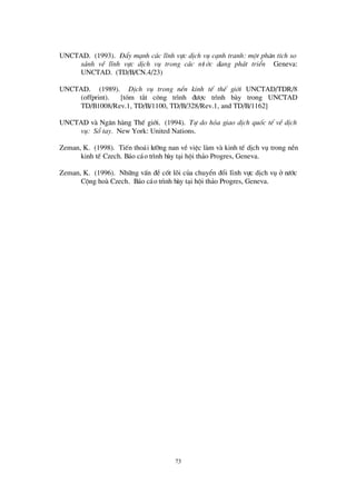 73
UNCTAD. (1993). § Èy m¹nh c¸c lÜnh vùc dÞch vô c¹nh tranh: mét ph©n tÝch so
s¸nh vÒ lÜnh vùc dÞch vô trong c¸c nö íc ®ang ph¸t triÓn Geneva:
UNCTAD. (TD/B/CN.4/23)
UNCTAD. (1989). DÞch vô trong nÒn kinh tÕ thÕ giíi UNCTAD/TDR/8
(offprint). [tãm t¾t c«ng tr×nh ®ö îc tr×nh bµy trong UNCTAD
TD/B1008/Rev.1, TD/B/1100, TD/B/328/Rev.1, and TD/B/1162]
UNCTAD vµ Ng©n hµng ThÕ giíi. (1994). Tù do hãa giao dÞch quèc tÕ vÒdÞch
vô: Sæ tay. New York: United Nations.
Zeman, K. (1998). TiÕn tho¸i lö ìng nan vÒ viÖc lµm vµ kinh tÕ dÞch vô trong nÒn
kinh tÕ Czech. B¸o c¸o tr×nh bµy t¹i héi th¶o Progres, Geneva.
Zeman, K. (1996). Nh÷ng vÊn ®Ò cèt lâi cña chuyÓn ®æ i lÜnh vùc dÞch vô ë nö íc
Céng hoµ Czech. B¸o c¸o tr×nh bµy t¹i héi th¶o Progres, Geneva.
 
