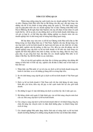 ix
tãm t¾ t tæng quan
Nh»m t¨ng cö êng n¨ng lùc c¹nh tranh cña c¸c doanh nghiÖp ViÖt Nam võa
vµ nhá, Chö ¬ng tr×nh Ph¸t triÓn Dù ¸n Mª K«ng cho ®Õn nay vÉn tËp trung vµo
nh÷ng vÊn ®Ò vÒ tµi chÝnh vµ t¨ng cö êng n¨ng lùc qu¶n lý. Víi chø c n¨ng cung
cÊp trîgióp ph¸t triÓn cho c¸c doanh nghiÖp võa vµ nhá, Chö ¬ng tr×nh Ph¸t triÓn
Dù ¸n Mª k«ng ®· ®ÒnghÞthùc hiÖn Nghiª n cø u nµy ®Ó nhËn râ mét nh©n tèc¹nh
tranh thø ba - ®ã lµ sù s½n cã cña nh÷ng dÞch vô hçtrîkinh doanh chÊt lö îng cao
víi gi¸ c¶ hîp lý, cã thÓ ®¸p ø ng ®ö îc nh÷ng nghiÖp vô chuyª n m«n cña c¸c
doanh nghiÖp võa vµ nhá trong mét sèm¶ng ho¹t ®éng quan träng.
§ Ó ®¹t ®ö îc môc tiª u trª n vµ ®Ó hçtrîChö ¬ng tr×nh Ph¸t triÓn Dù ¸n Mª
K«ng trong c¸c ho¹t ®éng hiÖn nay ë ViÖt Nam, Nghiª n cø u nµy ®· tËp trung vµo
s¸u lo¹i dÞch vô hçtrîkinh doanh lµ: h¹ch to¸n kÕ to¸n, tö vÊn, thiÕt kÕ, tæ chø c
ph©n phèi, nghiª n cø u thÞtrö êng vµ ®µo t¹o. C¸c ®iÒu tra viª n ®· pháng vÊn 64
doanh nghiÖp cung cÊp dÞch vô hçtrîkinh doanh vµ 89 nhµ s¶n xuÊt trong c¸c
ngµnh chÕ biÕn thùc phÈm, hãa chÊt vµ nhùa, vËt liÖu x©y dùng, ®iÖn tö, may mÆc,
giµy dÐp, vµ gia c«ng kim lo¹i; ®¹i diÖn cho c¸c doanh nghiÖp Nhµ nö íc vµ tö
nh©n ë Hµ Néi, Tp. HåChÝMinh vµ c¸c tØnh kh¸c.
C¨n cø vµo kÕt qu¶ nghiª n cø u thùc ®Þa vµ th«ng qua pháng vÊn nh÷ng ®èi
tö îng cã hiÓu biÕt vÒ lÜnh vùc nµy, nghiª n cø u ®· ®ö a ra ®ö îc mét sèkÕt luËn c¬
b¶n nhö sau:
1. NhËn thø c cña Nhµ nö íc vÒ vai trß cña c¸c dÞch vô hçtrîkinh doanh trong nÒn
kinh tÕ cßn kh¸c xa so víi nh÷ng g×®ang diÔn ra trong thùc tiÔn.
2. So víi chÊt lö îng cung cÊp th×gi¸ c¶ dÞch vô hçtrîkinh doanh ë ViÖt Nam qu¸
®¾t.
3. DÞch vô hç trîkinh doanh ë ViÖt Nam míi chØ ®¹t chÊt lö îng tõ mø c trung
b×nh ®Õn yÕu kÐm; ®iÒu nµy ®· g©y ra thÕ c¹nh tranh bÊt lîi cho giíi kinh
doanh.
4. Do nh÷ng lo ng¹i vÒ mÆt chÊt lö îng mµ dÞch vô tù lµm lÊy vÉn ë mø c qu¸ cao.
5. HÖ thèng chÝnh s¸ch qu¶n lý hiÖn hµnh g©y c¶n trë kh¶ n¨ng chuyª n m«n ho¸
cña c¸c nhµ cung cÊp dÞch vô hçtrîkinh doanh.
6. C¸c c«ng ty cung cÊp dÞch vô hçtrîkinh doanh nhÊt trÝvíi kh¸ch hµng r»ng hä
chö a ®ñ n¨ng lùc chuyª n m«n vµ chö a ®Þnh hö íng phôc vô kh¸ch hµng mét
c¸ch râ rµng.
7. C¸c doanh nghiÖp Nhµ nö íc ®ang chiÕm lÜnh mét sèm¶ng dÞch vô hçtrîkinh
doanh mµ th«ng thö êng lÏra nh÷ng m¶ng ®ã ph¶i do khu vùc tö nh©n ®¶m nhiÖm.
 