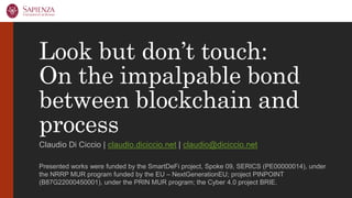 Look but don’t touch:
On the impalpable bond
between blockchain and
process
Claudio Di Ciccio | claudio.diciccio.net | claudio@diciccio.net
Presented works were funded by the SmartDeFi project, Spoke 09, SERICS (PE00000014), under
the NRRP MUR program funded by the EU – NextGenerationEU; project PINPOINT
(B87G22000450001), under the PRIN MUR program; the Cyber 4.0 project BRIE.
 