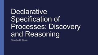 Declarative
Specification of
Processes: Discovery
and Reasoning
Claudio Di Ciccio
 