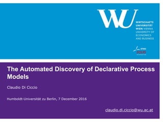 The Automated Discovery of Declarative Process
Models
Claudio Di Ciccio
claudio.di.ciccio@wu.ac.at
Humboldt-Universität zu Berlin, 7 December 2016
 