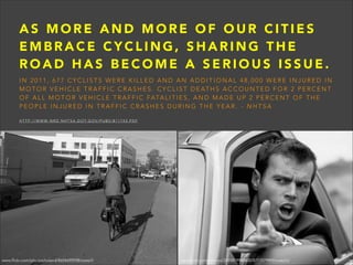 AS MORE AND MORE OF OUR CITIES
EMBRACE CYCLING, SHARING THE
ROAD HAS BECOME A SERIOUS ISSUE.
IN 2011, 677 CYCLISTS WERE KILLED AND AN ADDITIONAL 48,000 WERE INJURED IN
M O T O R V E H I C L E T R A F F I C C R A S H E S . C Y C L I S T D E AT H S A C C O U N T E D F O R 2 P E R C E N T
O F A L L M O T O R V E H I C L E T R A F F I C F ATA L I T I E S , A N D M A D E U P 2 P E R C E N T O F T H E
PEOPLE INJURED IN TRAFFIC CRASHES DURING THE YEAR. - NHTSA

!

H T T P : / / W W W - N R D . N H T S A . D O T. G O V / P U B S / 8 1 1 7 4 3 . P D F

www.flickr.com/photos/roland/8654695938/sizes/l/

www.flickr.com/photos/24858199@N00/8717079909/sizes/o/

 