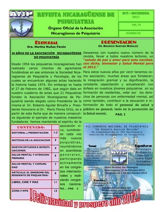 OCT.—DICIEMBRE.
                 Revista Nicaragüense de                                         2011
                       PSIQUIATRIA                                                 VOL. VI
                         Órgano Oficial de la Asociación
                          Nicaragüense de Psiquiatría                          Número XX


               EDITORIAL                                     PRESENTACION
          Dra. Martha Muñoz Pavón                          DR. M AURICIO SANCHEZ MORALES

30 AÑOS DE LA ASOCIACIÓN NICARAGÜENSE Deseamos con nuestro nuevo número de la
              DE PSIQUIATRÍA                 revista, llevar a todos nuestros lectores, un
                                             “saludo de paz y amor para esta navidad,
Desde 1954 los psiquiatras nicaragüenses han con dicha, bienestar y Salud Mental para
realizado varios intentos de agremiarse el 2012.”
fundándose en ese entonces la Sociedad Nica-      Para estos nuevos años por venir tenemos co-
ragüense de Psiquiatría y Psicología, de los      mo asociación, muchas áreas que fortalecer;
cuales se encuentran algunas actas haciendo       la integración gremial y su dignificación, la
la historia hasta 1974. Sin embargo es hasta      constante capacitación y actualización con
el 27 de Febrero de 1982, que según data en       énfasis en nuestros jóvenes psiquiatras en su
nuestro cuaderno de actas que 21 Psiquiatras      formación de residentes, velar por los dere-
fundan la Asociación Nicaragüense de Psi-         chos de personas con enfermedad mental, así
quiatría siendo elegido como Presidente de la     como también, contribuir a la educación e in-
misma el Dr. Roberto Aguilar Briceño y Presi-     formación de todo el personal de salud y
dente Honorario el Dr. Mario Flores Ortiz, es a   público en general, tanto en la promoción de
partir de esta fecha que de manera consecuti-     la Salud mental,     PAG. 2
va siguiendo el ejemplo de nuestros maestros
fundadores hemos mantenido el espíritu de la
                                asociación vi-
    CONTENIDO:
                                vo, sumándo-
EDITORIAL y PRESENTACION    1-2
                                se cada vez
                                más      nuevos
NOTICIAS DE LA ASOCIACION    3
                                psiquiatras,
NUEVOS ESTUDIOS E INVESTI-      reuniéndonos
                             4
GACIONES.                       en asambleas
SALUD MENTAL Y ATENCION      5 generales,
PRIMARIA                        part ic ip ando
SALUD MENTAL Y COMUNI-      7  activamente
DAD                            en los congre-
ARTICULO. EL SINDROME DEL      sos internacio-
                            9
RESIDENTE DE PSIQUIATRIA?      nales y reali-
                               zando congre-
LIBRO, CINE Y MAS           11
                               sos naciona-
                               les….PAG 2
ZONA 3 WPA                  13
 