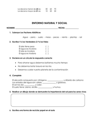 La decena menor de 65 es:       50       60   70
           La decena mayor de 21 es:       10       20   30




                           ENTORNO NATURAL Y SOCIAL
NOMBRE: _____________________________________________ FECHA: ______________

  1. Subraye Los Factores Abióticos

                 Agua - perro - suelo - mesa - peces - viento - plantas - sol

  2. Escriba V si es Verdadero ó F si es Falso

            El aire tiene peso             (    )
            El agua es incolora            (    )
            El aire es incoloro            (    )
            El agua es inodora             (    )

  3. Encierre en un círculo la respuesta correcta

           Para ahorrar agua debemos bañarnos mucho tiempo
           No debemos botar basura en los ríos
           Debemos cuidar nuestro planeta de la contaminación


  4. Complete

     El aire está compuesto por: nitrógeno, ________________, y dióxido de carbono
     Los estados del agua son: sólido, ______________ y gaseoso.
     El sol nos da: ___________ y calor.
     El suelo tiene: arena, arcilla, _______________ y humus.

  5. Realice un dibujo donde se demuestre la importancia del sol para los seres vivos




  6. Escriba una forma de reciclar papel en el aula
 