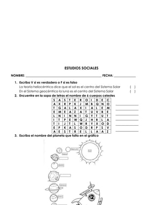 ESTUDIOS SOCIALES
NOMBRE: _________________________________________________ FECHA: ______________

  1. Escriba V si es verdadero o F si es falso
     La teoría heliocéntrica dice que el sol es el centro del Sistema Solar   (   )
     En el Sistema geocéntrico la luna es el centro del Sistema Solar         (   )
  2. Encuentre en la sopa de letras el nombre de 6 cuerpos celestes
                            S A S T E R O I D E C
                            A X R P K J M B Q N O
                            T G A L A X I              A L E M
                            E M E A Z A T U V B E
                            L N I N N I             G Y T U T
                            I T P E W Q J H R L A
                            T I     J T L W R Y X O D
                            E P K A S O D R P S V
                            A E S T R E L L A A Z
  3. Escriba el nombre del planeta que falta en el gráfico
 