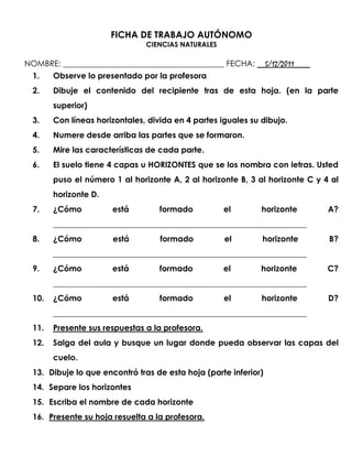 FICHA DE TRABAJO AUTÓNOMO
                                CIENCIAS NATURALES

NOMBRE: ________________________________________ FECHA: __5/12/2011____
  1.    Observe lo presentado por la profesora
  2.    Dibuje el contenido del recipiente tras de esta hoja. (en la parte
        superior)
  3.    Con líneas horizontales, divida en 4 partes iguales su dibujo.
  4.    Numere desde arriba las partes que se formaron.
  5.    Mire las características de cada parte.
  6.    El suelo tiene 4 capas u HORIZONTES que se los nombra con letras. Usted
        puso el número 1 al horizonte A, 2 al horizonte B, 3 al horizonte C y 4 al
        horizonte D.
  7.    ¿Cómo          está         formado          el        horizonte       A?
        _______________________________________________________________
  8.    ¿Cómo          está         formado          el        horizonte       B?
        _______________________________________________________________
  9.    ¿Cómo          está         formado          el        horizonte       C?
        _______________________________________________________________
  10.   ¿Cómo          está         formado          el        horizonte       D?
        _______________________________________________________________
  11.   Presente sus respuestas a la profesora.
  12.   Salga del aula y busque un lugar donde pueda observar las capas del
        cuelo.
  13. Dibuje lo que encontró tras de esta hoja (parte inferior)
  14. Separe los horizontes
  15. Escriba el nombre de cada horizonte
  16. Presente su hoja resuelta a la profesora.
 