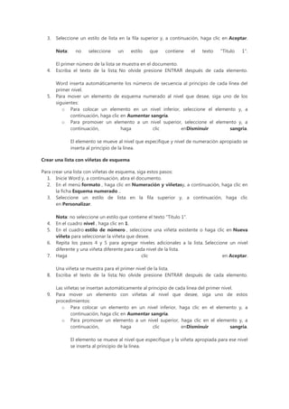 3.   Seleccione un estilo de lista en la fila superior y, a continuación, haga clic en Aceptar.

       Nota:     no    seleccione    un    estilo   que   contiene    el    texto   "Título   1".

       El primer número de la lista se muestra en el documento.
  4.   Escriba el texto de la lista; No olvide presione ENTRAR después de cada elemento.

       Word inserta automáticamente los números de secuencia al principio de cada línea del
       primer nivel.
  5.   Para mover un elemento de esquema numerado al nivel que desee, siga uno de los
       siguientes:
          o Para colocar un elemento en un nivel inferior, seleccione el elemento y, a
              continuación, haga clic en Aumentar sangría.
          o Para promover un elemento a un nivel superior, seleccione el elemento y, a
              continuación,           haga         clic     enDisminuir            sangría.

               El elemento se mueve al nivel que especifique y nivel de numeración apropiado se
               inserta al principio de la línea.

Crear una lista con viñetas de esquema

Para crear una lista con viñetas de esquema, siga estos pasos:
  1. Inicie Word y, a continuación, abra el documento.
  2. En el menú formato , haga clic en Numeración y viñetasy, a continuación, haga clic en
       la ficha Esquema numerado ..
  3. Seleccione un estilo de lista en la fila superior y, a continuación, haga clic
       en Personalizar.

       Nota: no seleccione un estilo que contiene el texto "Título 1".
  4.   En el cuadro nivel , haga clic en 1.
  5.   En el cuadro estilo de número , seleccione una viñeta existente o haga clic en Nueva
       viñeta para seleccionar la viñeta que desee.
  6.   Repita los pasos 4 y 5 para agregar niveles adicionales a la lista. Seleccione un nivel
       diferente y una viñeta diferente para cada nivel de la lista.
  7.   Haga                                     clic                               en Aceptar.

       Una viñeta se muestra para el primer nivel de la lista.
  8.   Escriba el texto de la lista; No olvide presione ENTRAR después de cada elemento.

       Las viñetas se insertan automáticamente al principio de cada línea del primer nivel.
  9.   Para mover un elemento con viñetas al nivel que desee, siga uno de estos
       procedimientos:
          o Para colocar un elemento en un nivel inferior, haga clic en el elemento y, a
              continuación, haga clic en Aumentar sangría.
          o Para promover un elemento a un nivel superior, haga clic en el elemento y, a
              continuación,           haga          clic         enDisminuir             sangría.

               El elemento se mueve al nivel que especifique y la viñeta apropiada para ese nivel
               se inserta al principio de la línea.
 