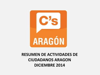 RESUMEN DE ACTIVIDADES DE
CIUDADANOS ARAGON
DICIEMBRE 2014
 