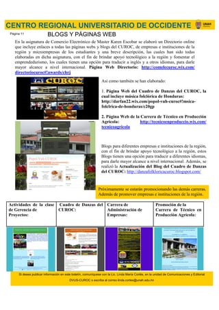En la asignatura de Comercio Electrónico de Master Karen Escobar se elaboró un Directorio online
que incluye enlaces a todas las páginas webs y blogs del CUROC, de empresas e instituciones de la
región y microempresas de los estudiantes y una breve descripción, las cuales han sido todas
elaboradas en dicha asignatura, con el fin de brindar apoyo tecnológico a la región y fomentar el
emprendedurismo, los cuales tienen una opción para traducir a inglés y a otros idiomas, para darle
mayor alcance a nivel internacional. Página Web Directorio: http://comelecuroc.wix.com/
directoriocuroc#!awards/chrj
Así como también se han elaborado:
1. Página Web del Cuadro de Danzas del CUROC, la
cual incluye música folclórica de Honduras:
http://darfan22.wix.com/popol-vuh-curoc#!msica-
folclrica-de-honduras/c20gp
2. Página Web de la Carrera de Técnico en Producción
Agrícola: http://tecnicoenproduccio.wix.com/
tecnicoagricola
Blogs para diferentes empresas e instituciones de la región,
con el fin de brindar apoyo tecnológico a la región, estos
Blogs tienen una opción para traducir a diferentes idiomas,
para darle mayor alcance a nivel internacional. Además, se
realizó la Actualización del Blog del Cuadro de Danzas
del CUROC: http://danzafolkloricacuroc.blogspot.com/
Actividades de la clase
de Gerencia de
Proyectos:
Cuadro de Danzas del
CUROC:
Carrera de
Administración de
Empresas:
Promoción de la
Carrera de Técnico en
Producción Agrícola:
CENTRO REGIONAL UNIVERSITARIO DE OCCIDENTE
BLOGS Y PÁGINAS WEB
Próximamente se estarán promocionando las demás carreras.
Además de promover empresas e instituciones de la región.
Si desea publicar información en este boletín, comuníquese con la Lic. Linda María Cortés, en la unidad de Comunicaciones y Editorial
DVUS-CUROC o escriba al correo linda.cortes@unah.edu.hn
Página 11
 