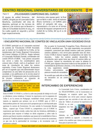 El equipo de volibol femenino del
CUROC, dirigido por el Licenciado Carlos
Barahona, coordinador del área de
deportes, participó en los torneos de
apertura y de invierno que se llevaron a
cabo en la localidad durante el 2014, en
los cuales quedó en segundo y primer
lugar respectivamente.
CENTRO REGIONAL UNIVERSITARIO DE OCCIDENTE
¡FELICIDADES CAMPEONAS DEL CUROC!
Asimismo, este equipo ganó la final
que se llevó a cabo entre el Instituto
Álvaro Contreras y el CUROC para
definir el campeón del 2014, y
representará a la zona en el torneo
nacional de equipos campeones en la
ciudad de La Ceiba, del 19 al 21 de
diciembre.
El CUROC participó en el I encuentro nacional
de comités de Vinculación UNAH Sociedad,
que se realizó en la ciudad de La Ceiba, en las
instalaciones del Centro Regional Universitario
del Litoral Atlántico (CURLA). Según informó
el Licenciado Wilfredo Estrada, coordinador del
comité DVUS CUROC, “este primer encuentro
nos sirvió a todos los coordinadores para
conocer más a fondo cuál es el quehacer en el
tema de vinculación de todos los centros
regionales. Como Centro Regional destacamos
por ser el segundo que está demostrando mayor
compromiso en esta labor de proyección con la
sociedad, y nos publicaron en la revista anual el
proyecto de “Campamento para la conformación
de jóvenes voluntarios en situación de
prevención y asistencia en desastre.””
Por su parte la Licenciada Evangelina Trejo, Directora del
CURLA, manifestó que “fue algo importante, nos permitió
compartir, conocimos por dónde estamos cada uno, quiénes
estamos adelante y nos sirvió para aprender unos de otros.
Como CURLA hemos logrado el compromiso de todos los
docentes, todos los centros pueden desarrollar la
vinculación, pero quien tiene que trazar el camino debe ser
el director, valorar la vinculación tal como la plantea la
UNAH, pero algunos directores todavía no han pasado de la
mentalidad de profesores clasistas, si los directores no trazan
la ruta, seguiremos siendo
Centros universitarios que
parecen escuela de secundaria.
Se acordó que cada año se hará
un encuentro en un centro
diferente.
“Si los directores no trazan la ruta, seguiremos siendo Centros Universitarios que parecen escuela de secundaria.”
I ENCUENTRO NACIONAL DE COMITÉS DE VINCULACIÓN UNAH SOCIEDAD DVUS
Foto: Se entregaron las constancias a las
y los docentes del CUROC que están
haciendo proyectos de Vinculación
Universidad Sociedad.
Entre CUROC Y UNAH vs, se llevó a cabo una jornada de trabajo en la cual
se abordaron varias temáticas: Conocer la experiencia con la asignatura de
Taller I, en la carrera de Pedagogía, modalidad virtual, puesto que esta
materia se impartirá por primera vez en el CUROC para el 2015 e
Intercambiar puntos de vista acerca de la propuesta que se está haciendo para
aperturar la carrera de Ecoturismo. En este sentido la Licenciada Brenda
Hulse, expresó que “Como UNAH vs, compartimos con el CUROC la
experiencia que hemos tenido, cuáles han sido las fortalezas, debilidades y
sugerencias para mejorar el trabajo en dicha asignatura y sobre todo la
práctica que hacen nuestros estudiantes que pasan de la modalidad en línea a
presencial. También plantear aspectos en el área de la carrera de ecoturismo,
ya que nos da la oportunidad de investigar y de inventariar todo el
patrimonio cultural.
La Licenciada Loris Cerros, coordinadora de
los TELECENTROS y de la Licenciatura en
Pedagogía, en respecto opinó que “Este
intercambio nos sirvió para conocer algunos
aspectos que nos servirán el otro año con la
clase de Taller I, al conocer la experiencia de
UNAH vs, en esta
asignatura nos han
abierto una
ventana”.
Además, en este
espacio también se capacitó a docentes en
cuanto a los cambios que vienen en asesoría en
línea para el próximo año.
Busque este boletín en www.facebook.com/curoc unah
Página 12
INTERCAMBIO DE EXPERIENCIAS
 