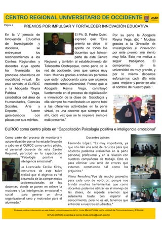 CENTRO REGIONAL UNIVERSITARIO DE OCCIDENTE
Si desea publicar información en este boletín, comuníquese con la Lic. Linda María Cortés, en la unidad de Comunicaciones y Editorial
DVUS-CUROC o escriba al correo linda.cortes@unah.edu.hn
En la V jornada de
Innovación Educativa
de Investigación y
docencia, se
entregaron los
reconocimientos a los
Centros Regionales y
docentes cuyo aporte
ha favorecido los
procesos educativos en
modalidad virtual. En
este sentido, el CUROC
y la Abogada Reyna
Patricia Vega,
catedrática del área de
Humanidades, Ciencias
Sociales, Arte y
Deporte, fueron
galardonados con
placas por sus méritos.
PREMIOS POR IMPULSAR Y FORTALECER INNOVACIÓN EDUCATIVA
Por su parte la Abogada
Reyna Vega, dijo “ Muchas
gracias a la Dirección de
Investigación e innovación
por este premio, me siento
muy feliz. Esto me motiva a
seguir trabajando. El
compromiso de la
universidad es muy grande, y
por lo mismo debemos
esforzarnos cada día más
para mejorar y poner en alto
el nombre de nuestro país.”
Como parte del proceso de monitoría y
autoevaluación que se ha estado llevando
a cabo en el CUROC como centro piloto,
el personal docente de este Centro
Regional, participó en la capacitación
“Psicología positiva e
inteligencia emocional”.
La Licenciada Cecilia Kirby,
instructora de este taller
explicó que el objetivo es “el
desarrollo de las competencias
socioemocionales de los
docentes, donde se ponen en relieve la
madurez y las inteligencias emocional y
social para generar un clima
organizacional sano y motivador para el
alumnado.”
El Ph. D. Pedro Quiel,
expresó que “Este
premio se debe al
aporte de todos los
docentes que forman
parte de este Centro
Regional y también al establecimiento del
Telecentro Ocotepeque, como parte de la
red de occidente, creo que vamos muy
bien. Muchas gracias a todas las personas
que están colaborando para que sigamos
creciendo como universidad. Pienso que la
Abogada Reyna Vega, contribuyó
fuertemente en el proceso de digitalización
e innovación de la clase de Sociología y
ella siempre ha manifestado un aporte total
a las diferentes actividades en la parte
virtual, es una docente que siempre está
ahí, cada vez que se le requiere siempre
está presente.”
CUROC como centro piloto en “Capacitación Psicología positiva e inteligencia emocional”
Docentes opinan:
Fernando López: “Es muy importante, ya
que nos dan una serie de recursos para que
nosotros podamos evaluarnos en la parte
personal, profesional y en la relación con
nuestros compañeros de trabajo. Esto es
para eliminar una serie de errores que
estamos cometiendo tal como los
prejuicios.”
Vilma Ferrufino:“Fue de mucho provecho
para cada uno de nosotros, porque nos
brindó muchas herramientas que como
docentes podemos utilizar en el manejo de
las clases, de repente creemos que
solamente basta con impartir el
conocimiento, pero no es así, tenemos que
entender a nuestros estudiantes.”
Página 2
 