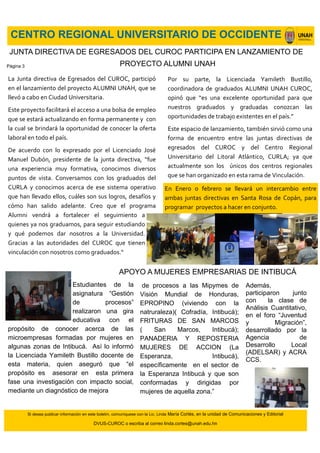 CENTRO REGIONAL UNIVERSITARIO DE OCCIDENTE
Si desea publicar información en este boletín, comuníquese con la Lic. Linda María Cortés, en la unidad de Comunicaciones y Editorial
DVUS-CUROC o escriba al correo linda.cortes@unah.edu.hn
La Junta directiva de Egresados del CUROC, participó
en el lanzamiento del proyecto ALUMNI UNAH, que se
llevó a cabo en Ciudad Universitaria.
Este proyecto facilitará el acceso a una bolsa de empleo
que se estará actualizando en forma permanente y con
la cual se brindará la oportunidad de conocer la oferta
laboral en todo el país.
De acuerdo con lo expresado por el Licenciado José
Manuel Dubón, presidente de la junta directiva, “fue
una experiencia muy formativa, conocimos diversos
puntos de vista. Conversamos con los graduados del
CURLA y conocimos acerca de ese sistema operativo
que han llevado ellos, cuáles son sus logros, desafíos y
cómo han salido adelante. Creo que el programa
Alumni vendrá a fortalecer el seguimiento a
quienes ya nos graduamos, para seguir estudiando
y qué podemos dar nosotros a la Universidad.
Gracias a las autoridades del CUROC que tienen
vinculación con nosotros como graduados.“
JUNTA DIRECTIVA DE EGRESADOS DEL CUROC PARTICIPA EN LANZAMIENTO DE
PROYECTO ALUMNI UNAH
Estudiantes de la
asignatura “Gestión
de procesos”
realizaron una gira
educativa con el
propósito de conocer acerca de las
microempresas formadas por mujeres en
algunas zonas de Intibucá. Así lo informó
la Licenciada Yamileth Bustillo docente de
esta materia, quien aseguró que “el
propósito es asesorar en esta primera
fase una investigación con impacto social,
mediante un diagnóstico de mejora
Por su parte, la Licenciada Yamileth Bustillo,
coordinadora de graduados ALUMNI UNAH CUROC,
opinó que “es una excelente oportunidad para que
nuestros graduados y graduadas conozcan las
oportunidades de trabajo existentes en el país.”
Este espacio de lanzamiento, también sirvió como una
forma de encuentro entre las juntas directivas de
egresados del CUROC y del Centro Regional
Universitario del Litoral Atlántico, CURLA; ya que
actualmente son los únicos dos centros regionales
que se han organizado en esta rama de Vinculación.
APOYO A MUJERES EMPRESARIAS DE INTIBUCÁ
Además,
participaron junto
con la clase de
Análisis Cuantitativo,
en el foro “Juventud
y Migración”,
desarrollado por la
Agencia de
Desarrollo Local
(ADELSAR) y ACRA
CCS.
de procesos a las Mipymes de
Visión Mundial de Honduras,
EPROPINO (viviendo con la
natruraleza)( Cofradía, Intibucá);
FRITURAS DE SAN MARCOS
( San Marcos, Intibucá);
PANADERIA Y REPOSTERIA
MUJERES DE ACCION (La
Esperanza, Intibucá),
específicamente en el sector de
la Esperanza Intibucá y que son
conformadas y dirigidas por
mujeres de aquella zona.”
En Enero o febrero se llevará un intercambio entre
ambas juntas directivas en Santa Rosa de Copán, para
programar proyectos a hacer en conjunto.
Página 3
 