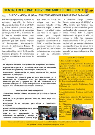 Si desea publicar información en este boletín, comuníquese con la Lic. Linda María Cortés, en la unidad de Comunicaciones y Editorial
DVUS-CUROC o escriba al correo linda.cortes@unah.edu.hn
CENTRO REGIONAL UNIVERSITARIO DE OCCIDENTE
El Centro de capacitación y extensión en
agricultura sostenible de Intibucá
SEASI, fue el espacio donde el CUROC
y Visión Mundial Honduras (VMH),
hicieron un intercambio de propuestas
de trabajo para el 2015, en el marco de
la carta de intención firmada entre
ambas instituciones. Los temas
propuestos por VMH fueron: Proyecto
de Investigación, sistematización;
proceso de certificación Escuela de
facilitadores; emprendedurismo,
innovación (Observatorio de Desarrollo
Humano); programa de Voluntariado;
proyecto “Promoción de una cultura de
paz”.
CUROC Y VISIÓN MUNDIAL EN INTERCAMBIO DE PROPUESTAS PARA 2015
La Licenciada Suyapa Alvarado,
docente enlace entre el CUROC y
VMH, informó que “estamos muy
satisfechos por las actividades que se
han llevado a cabo en estos seis meses,
hemos recibido todo el soporte
presupuestario por parte de VMH, el
respaldo a todas las propuestas
presentadas durante el 2014, y para el
próximo año ya tenemos planificada
una segunda jornada de trabajo en la
cual abordaremos cada propuesta por
separado, que sabemos llegarán a feliz
término.”
Por parte de VMH, los
enlaces han sido los
ingenieros Salvador Sevilla,
Francisco López y Ósmar
Cáceres , este ultimó explicó
que “Este es un espacio y
tiempo para compartir
avances y reflexionar sobre
el proceso desarrollado en el
2014 e identificar las áreas
de mejora y nuevos proyectos
para el año 2015 en el marco
del convenio de cooperación
y carta de intenciones
establecido.”
De mayo a diciembre de 2014 se realizaron las siguientes actividades:
Capacitación dirigida a 20 Docentes del Nivel Básico, en los temas de
Estrategias de Aprendizaje y Metodologías participativas.
Campamento” Conformación de jóvenes voluntarios para atender
situaciones de emergencia”
La academia fue escenario para el Foro Sub-Regional en la
socialización de experiencias éxito, que proyecto Entrelazos,
financiado por VID, y apoyado por VM, ha contribuido en la
reducción de la pobreza a través de la generación de oportunidades de
ingresos para familias de escasos recursos económicos.
PROPUESTAS CUROC
1. Sala de producción digital.
2. Implementación del laboratorio de análisis de
agua para beneficiar a la comunidad del
occidente de Honduras.
3. Implementación de los servicios científico-
técnicos de apoyo a los investigadores, para la
ejecución de las prioridades de investigación del
CUROC que estén en sintonía con las
prioridades de las instituciones cooperantes y
los diversos sectores de la sociedad.
4. Equipamiento para área de educación física:
Uniformes, etc.
5. Financiamiento para Estudiantina.
6. Acondicionamiento de sala de audiovisuales
etapa II.
7. Capacitación a docentes del departamento de
Lempira sobre el enfoque comunicativo
funcional.
8. Adquisición
de uniformes
para equipo de
futbol de
TELECENTRO
de Gracias,
Lempira.
Visión Mundial financió lo siguiente:
Alimentación y carpas en Feria Vocacional que se realizó en Gracias
Lempira.
Dotación de trajes típicos para el Cuadro de Danzas Popol Vuh,
L.15,200.00
Contratación de un instructor para dirigir la Estudiantina,
L.15,750.00
Compra de Tintas para publicación de boletín
y otros materiales L. 56,000.00
Para el 2015, equipamiento de los
laboratorios de Química y Biología, L.
200,000.00 a entregarse entre Marzo y Mayo.
Página 4
 