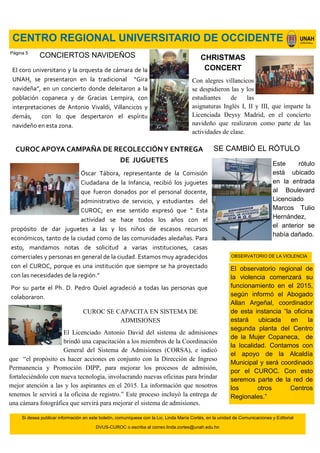 Si desea publicar información en este boletín, comuníquese con la Lic. Linda María Cortés, en la unidad de Comunicaciones y Editorial
DVUS-CUROC o escriba al correo linda.cortes@unah.edu.hn
CENTRO REGIONAL UNIVERSITARIO DE OCCIDENTE
CUROC APOYA CAMPAÑA DE RECOLECCIÓNY ENTREGA
DE JUGUETES
Óscar Tábora, representante de la Comisión
Ciudadana de la Infancia, recibió los juguetes
que fueron donados por el personal docente,
administrativo de servicio, y estudiantes del
CUROC; en ese sentido expresó que “ Esta
actividad se hace todos los años con el
propósito de dar juguetes a las y los niños de escasos recursos
económicos, tanto de la ciudad como de las comunidades aledañas. Para
esto, mandamos notas de solicitud a varias instituciones, casas
comerciales y personas en general de la ciudad. Estamos muy agradecidos
con el CUROC, porque es una institución que siempre se ha proyectado
con las necesidades de la región.”
Por su parte el Ph. D. Pedro Quiel agradeció a todas las personas que
colaboraron.
CONCIERTOS NAVIDEÑOS
El coro universitario y la orquesta de cámara de la
UNAH, se presentaron en la tradicional “Gira
navideña”, en un concierto donde deleitaron a la
población copaneca y de Gracias Lempira, con
interpretaciones de Antonio Vivaldi, Villancicos y
demás, con lo que despertaron el espíritu
navideño en esta zona.
SE CAMBIÓ EL RÓTULO
Este rótulo
está ubicado
en la entrada
al Boulevard
Licenciado
Marcos Tulio
Hernández,
el anterior se
había dañado.
CUROC SE CAPACITA EN SISTEMA DE
ADMISIONES
El Licenciado Antonio David del sistema de admisiones
brindó una capacitación a los miembros de la Coordinación
General del Sistema de Admisiones (CORSA), e indicó
que “el propósito es hacer acciones en conjunto con la Dirección de Ingreso
Permanencia y Promoción DIPP, para mejorar los procesos de admisión,
fortaleciéndolo con nueva tecnología, involucrando nuevas oficinas para brindar
mejor atención a las y los aspirantes en el 2015. La información que nosotros
tenemos le servirá a la oficina de registro.” Este proceso incluyó la entrega de
una cámara fotográfica que servirá para mejorar el sistema de admisiones.
El observatorio regional de
la violencia comenzará su
funcionamiento en el 2015,
según informó el Abogado
Allan Argeñal, coordinador
de esta instancia “la oficina
estará ubicada en la
segunda planta del Centro
de la Mujer Copaneca, de
la localidad. Contamos con
el apoyo de la Alcaldía
Municipal y será coordinado
por el CUROC. Con esto
seremos parte de la red de
los otros Centros
Regionales.”
OBSERVATORIO DE LA VIOLENCIA
CHRISTMAS
CONCERT
Con alegres villancicos
se despidieron las y los
estudiantes de las
asignaturas Inglés I, II y III, que imparte la
Licenciada Deysy Madrid, en el concierto
navideño que realizaron como parte de las
actividades de clase.
Página 5
 