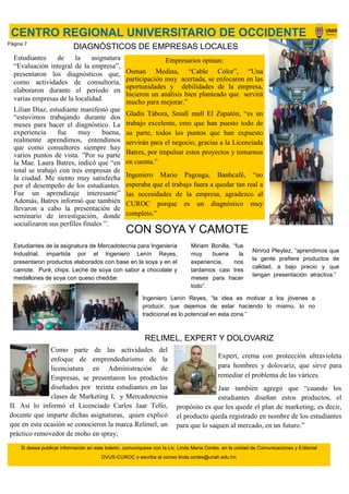 Estudiantes de la asignatura
“Evaluación integral de la empresa”,
presentaron los diagnósticos que,
como actividades de consultoría,
elaboraron durante el periodo en
varias empresas de la localidad.
Lilian Díaz, estudiante manifestó que
“estuvimos trabajando durante dos
meses para hacer el diagnóstico. La
experiencia fue muy buena,
realmente aprendimos, entendimos
que como consultores siempre hay
varios puntos de vista. ”Por su parte
la Mae. Laura Batres, indicó que “en
total se trabajó con tres empresas de
la ciudad. Me siento muy satisfecha
por el desempeño de los estudiantes.
Fue un aprendizaje interesante”
Además, Batres informó que también
llevaron a cabo la presentación de
seminario de investigación, donde
socializaron sus perfiles finales ”.
Como parte de las actividades del
enfoque de emprendedurismo de la
licenciatura en Administración de
Empresas, se presentaron los productos
diseñados por treinta estudiantes en las
clases de Marketing I, y Mercadotecnia
II. Así lo informó el Licenciado Carlos Jaar Tello,
docente que imparte dichas asignaturas, quien explicó
que en esta ocasión se conocieron la marca Relimel, un
práctico removedor de moho en spray;
DIAGNÓSTICOS DE EMPRESAS LOCALES
Empresarios opinan:
Osman Medina, “Cable Color”, “Una
participación muy acertada, se enfocaron en las
oportunidades y debilidades de la empresa,
hicieron un análisis bien planteado que servirá
mucho para mejorar.”
Gladis Tábora, Small mall El Zapatón, “es un
trabajo excelente, creo que han puesto todo de
su parte, todos los puntos que han expuesto
servirán para el negocio, gracias a la Licenciada
Batres, por impulsar estos proyectos y tomarnos
en cuenta.”
Ingeniero Mario Pagoaga, Banhcafé, “no
esperaba que el trabajo fuera a quedar tan real a
las necesidades de la empresa, agradezco al
CUROC porque es un diagnóstico muy
completo.”
CENTRO REGIONAL UNIVERSITARIO DE OCCIDENTE
Si desea publicar información en este boletín, comuníquese con la Lic. Linda María Cortés, en la unidad de Comunicaciones y Editorial
DVUS-CUROC o escriba al correo linda.cortes@unah.edu.hn
Expert, crema con protección ultravioleta
para hombres y dolovariz, que sirve para
remediar el problema de las várices.
Jaar también agregó que “cuando los
estudiantes diseñan estos productos, el
propósito es que les quede el plan de marketing, es decir,
el producto queda registrado en nombre de los estudiantes
para que lo saquen al mercado, en un futuro.”
RELIMEL, EXPERT Y DOLOVARIZ
CON SOYA Y CAMOTE
Estudiantes de la asignatura de Mercadotecnia para Ingeniería
Industrial, impartida por el Ingeniero Lenín Reyes,
presentaron productos elaborados con base en la soya y en el
camote. Puré, chips. Leche de soya con sabor a chocolate y
medallones de soya con queso cheddar.
Ingeniero Lenín Reyes, “la idea es motivar a los jóvenes a
producir, que dejemos de estar haciendo lo mismo, lo no
tradicional es lo potencial en esta zona.”
Ninrod Pleytez, “aprendimos que
la gente prefiere productos de
calidad, a bajo precio y que
tengan presentación atractiva.”
Miriam Bonilla, “fue
muy buena la
experiencia, nos
tardamos casi tres
meses para hacer
todo”.
Página 7
 