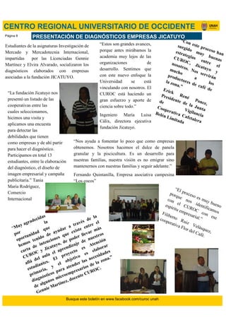 Estudiantes de la asignaturas Investigación de
Mercado y Mercadotecnia Internacional,
impartidas por las Licenciadas Gennie
Martínez y Elvira Alvarado, socializaron los
diagnósticos elaborados con empresas
asociadas a la fundación JICATUYO.
PRESENTACIÓN DE DIAGNÓSTICOS EMPRESAS JICATUYO
CENTRO REGIONAL UNIVERSITARIO DE OCCIDENTE
“Muy agradecidas
por
la
oportunidad
que
hemos tenido de ayudar a través de la
carta de intenciones que existe entre el
CUROC y Jicatuyo, de poder llevar más
allá del aula el aprendizaje de nuestros
estudiantes. El proyecto
es Atención
primaria, y
el objetivo
es
elaborar
diagnósticos para atender las necesidades
de algunos microempresarios de la zona.”
Gennie Martínez, docente CUROC.
“El proceso es muy bueno
porque
nos identificamos
con el CUROC
con ese
espíritu empresarial.”
Filiberto
Ruiz Velásquez,
cooperativa Flor del Café.
“La fundación Jicatuyo nos
presentó un listado de las
cooperativas entre las
cuales seleccionamos,
hicimos una visita y
aplicamos una encuesta
para detectar las
debilidades que tienen
como empresas y de ahí partir
para hacer el diagnóstico.
Participamos en total 13
estudiantes, entre la elaboración
del diagnóstico, el diseño de
imagen empresarial y campaña
publicitaria.” Tania
María Rodríguez,
Comercio
Internacional
“Con este proceso han
surgido muy buenas
estrategias
entre
el
CUROC, Jicatuyo y
nosotros. Nos servirán
mucho
a
los
productores de café de
la zona.”
Erick
René
Ponce,
Presidente de la Junta
de
Vigilancia
Cooperativa Cafetalera
Belén Limitada
“Nos ayuda a fomentar lo poco que como empresas
obtenemos. Nosotros hacemos el dulce de panela
granular y la piscicultura. Es un desarrollo para
nuestras familias, nuestra visión es no emigrar sino
mantenernos con nuestras familias y seguir adelante.”
Fernando Quintanilla, Empresa asociativa campesina
“Los cocos”
“Estos son grandes avances,
porque antes mirábamos la
academia muy lejos de las
organizaciones de
desarrollo. Sentimos que
con este nuevo enfoque la
Universidad se está
vinculando con nosotros. El
CUROC está haciendo un
gran esfuerzo y aporte de
ciencia sobre todo.”
Ingeniero María Luisa
Cálix, directora ejecutiva
fundación Jicatuyo.
Busque este boletín en www.facebook.com/curoc unah
Página 8
 