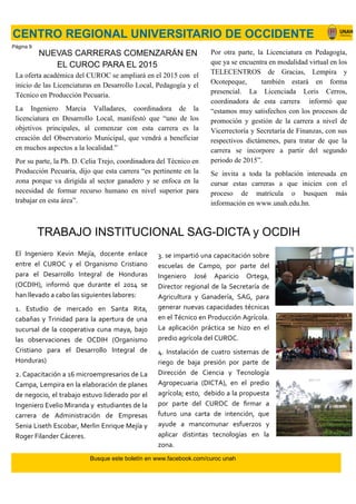 NUEVAS CARRERAS COMENZARÁN EN
EL CUROC PARA EL 2015
La oferta académica del CUROC se ampliará en el 2015 con el
inicio de las Licenciaturas en Desarrollo Local, Pedagogía y el
Técnico en Producción Pecuaria.
La Ingeniero Marcia Valladares, coordinadora de la
licenciatura en Desarrollo Local, manifestó que “uno de los
objetivos principales, al comenzar con esta carrera es la
creación del Observatorio Municipal, que vendrá a beneficiar
en muchos aspectos a la localidad.”
Por su parte, la Ph. D. Celia Trejo, coordinadora del Técnico en
Producción Pecuaria, dijo que esta carrera “es pertinente en la
zona porque va dirigida al sector ganadero y se enfoca en la
necesidad de formar recurso humano en nivel superior para
trabajar en esta área”.
CENTRO REGIONAL UNIVERSITARIO DE OCCIDENTE
Por otra parte, la Licenciatura en Pedagogía,
que ya se encuentra en modalidad virtual en los
TELECENTROS de Gracias, Lempira y
Ocotepeque, también estará en forma
presencial. La Licenciada Loris Cerros,
coordinadora de esta carrera informó que
“estamos muy satisfechos con los procesos de
promoción y gestión de la carrera a nivel de
Vicerrectoría y Secretaría de Finanzas, con sus
respectivos dictámenes, para tratar de que la
carrera se incorpore a partir del segundo
periodo de 2015”.
Se invita a toda la población interesada en
cursar estas carreras a que inicien con el
proceso de matrícula o busquen más
información en www.unah.edu.hn.
El Ingeniero Kevin Mejía, docente enlace
entre el CUROC y el Organismo Cristiano
para el Desarrollo Integral de Honduras
(OCDIH), informó que durante el 2014 se
han llevado a cabo las siguientes labores:
1. Estudio de mercado en Santa Rita,
cabañas y Trinidad para la apertura de una
sucursal de la cooperativa cuna maya, bajo
las observaciones de OCDIH (Organismo
Cristiano para el Desarrollo Integral de
Honduras)
2. Capacitación a 16 microempresarios de La
Campa, Lempira en la elaboración de planes
de negocio, el trabajo estuvo liderado por el
Ingeniero Evelio Miranda y estudiantes de la
carrera de Administración de Empresas
Senia Liseth Escobar, Merlin Enrique Mejía y
Roger Filander Cáceres.
3. se impartió una capacitación sobre
escuelas de Campo, por parte del
Ingeniero José Aparicio Ortega,
Director regional de la Secretaría de
Agricultura y Ganadería, SAG, para
generar nuevas capacidades técnicas
en el Técnico en Producción Agrícola.
La aplicación práctica se hizo en el
predio agrícola del CUROC.
4. Instalación de cuatro sistemas de
riego de baja presión por parte de
Dirección de Ciencia y Tecnología
Agropecuaria (DICTA), en el predio
agrícola; esto, debido a la propuesta
por parte del CUROC de firmar a
futuro una carta de intención, que
ayude a mancomunar esfuerzos y
aplicar distintas tecnologías en la
zona.
TRABAJO INSTITUCIONAL SAG-DICTA y OCDIH
Busque este boletín en www.facebook.com/curoc unah
Página 9
 