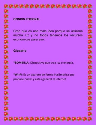 OPINION PERSONAL
Creo que es una mala idea porque se utilizaría
mucha luz y no todos tenemos los recursos
económicos para eso.
Glosario
*BOMBILLA: Dispositivo que crea luz o energía.
*WI-FI: Es un aparato de forma inalámbrica que
produce ondas y estas general el internet.
 