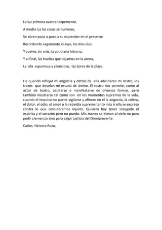La luz primera avanza torpemente,
A media luz las cosas se iluminan,
Se abren poco a poco a su esplendor en el presente
Recordando vagamente el ayer, los días idos
Y vuelve, sin más, la cotidiana historia,
Y al final, las huellas que dejamos en la arena,
La ola espumosa y silenciosa, las borra de la playa.


He querido reflejar mi angustia y detrás de ella adivinaran mi rostro, los
trazos que develan mi estado de ánimo. El rostro nos permite, como al
actor de teatro, ocultarse o manifestarse de diversas formas, pero
también mostrarse tal como son en los momentos supremos de la vida,
cuando el impulso no puede vigilarse y afloran en él la angustia, la cólera,
el dolor, el odio, el amor o la rebeldía suprema tanto más si ella se expresa
contra lo que consideramos injusto. Quisiera hoy tener sosegado el
espíritu y el corazón pero no puedo. Mis manos se elevan al cielo no para
pedir clemencia sino para exigir justicia del Omnipresente.
Carlos Herrera Rozo.
 