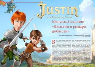 38 Bсе по-русски - Vse po russki Vse po russki - Bсе по-русски 39
Мануэль Сисилия:
«Джастин и рыцари
доблести» Автор : Светлана Арчи
«На ми нуту позабудемся В чародействе красных вымыслов»
Николай Карамзин
от и пришла красивая пора огней,
гирлянд и ёлочек. Удивительное время!
Оно и понятно, кто не любит Новый
год и Рождество? Его любят за подарки
и повышенное внимание, за большое
количество сладостей и огни на ёлке, за
каникулы и, конечно же, за редкую возможность
прикоснуться к сказке и окунуться в детство,
радуясь жизни. А самое главное - за новые надежды
и оптимизм, что новый год будет лучше года
уходящего, а все добрые, настоящие и искренние
желания обязательно сбудутся! Ещё больше
приблизиться к сказочному миру, который так схож
с сегодняшними настроениями, можно через мир
анимационный, тем более не так давно Испания
подарила миру прекрасный сказочный мультик под
названием «Джастин и рыцари доблести». И его
герой тоже стремится к лучшему и верит, что его
заветное желание непременно сбудется.
	 Мультфильм как произведение
киноискусства в последнее время набирает обороты
и становится все более и более популярным жанром.
Сегодня над мультиками трудятся целые студии
с командами лучших художников, режиссёров и
сценаристов. Самыми популярными компаниями,
которые заняли прочные позиции во всем мире
своими многомиллионными проектами, по праву
являются «Disney/Pixar», «Dream Works», «Blue
Sky». Конечно же, европейским аниматорам тяжело
конкурировать с голливудским размахом. Но
тут прошла волна восторженных откликов после
выхода в свет мультфильма «Джастин и рыцари
доблести»: «Испания?! Ого!» Да, это так, этот
фильм действительно испанского производства, но
не уступает уровню Голливуда совершенно. И это
большой шаг вперед в испанском киноискусстве. За
что большое спасибо анимационной студии «Kan-
dor Graphics» , лично Антонио Бандерасу, который
стал продюсером картины, и Мануэлю Сисилия -
режиссёру мультфильма.
	 Итак, перед нами предстает история
о благородных рыцарях и коварных злодеях, о
взрослении и том, как важно следовать за своей
мечтой, и, конечно же, это история о настоящей
дружбе, преданности и любви. Все действие
разворачивается в сказочном рыцарском мире,
где победила бюрократия, и рыцарей изгнали
из королевства. Раньше в почете были подвиги,
а сердца прекрасных дам покоряли поступки и
отвага. Но это было раньше, а теперь миром правят
справки о прививках, свидетельства о регистрации,
разрешения на въезд, многочисленные уставы и
В
КУЛЬТУРА
 