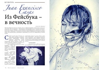46 Bсе по-русски - Vse po russki
Из Фейсбука –
в вечность Автор: Ольга Тараканова
Juan Francisco
Про Хуана Франциско Казаса говорят, что он «инфант террибль» современного испанского
искусства. На его картинах – повседневная и шокирующая жизнь «золотой молодежи»:
полуголые девушки, пьющие из горла бутылки лучшее французское шампанское; сцены в
душе, много «обнажёнки». Но больше всего Казас любит изображать веселящихся молодых
людей. Они корчат рожи, ухмыляются, обнимаются и изо всех сил отрываются в ночных
клубах.
первого взгляда может показаться, что
Казас просто увеличил и распечатал
любительские фотографии из Фейсбука.
Только приблизившись вплотную,
понимаешь: двухметровые полотна
выполнены вручную. Их рисовали
обыкновенной ручкой несколько недель или
месяцев, тщательно, совершенно по-академически,
прорисовывая малейшую деталь или штрих.
	 Успех к необычным картинам Казаса пришел
мгновенно. Сейчас он
современный художник
номер один в Испании, но
особенно его почему-то
любят коллекционеры из
Бразилии, Южной Африки
и Кореи.
	 В специальном
интервью журналу «Всё
по-русски» Хуан Казас
рассказал, за что именно он
любит клубную жизнь.
	 - Хуан, откуда
пришла идея создавать
такие, совершенно
«фейсбучные», картины?
	 - Поверь, когда я
только начал их рисовать,
Фейсбука еще и в помине
не было! Вообще-то я
начинал с больших полотен,
выполненных маслом и на холсте. Потом я начал
много путешествовать – один месяц там, другой за
тысячи километров... Было совершенно нереально
возить с собой все эти холсты, палитры... К тому же я
уже давно хотел создавать работы, которые были бы
понятны абсолютно всем и каждому. Что-то обычное
для всех...
	 - Как фотографии?
	 - Абсолютно! И вот, в 2002-ом году я начал
фотографировать. У меня даже не было цифровой
С
Vse po russki - Bсе по-русски 47
Casas
КУЛЬТУРА
 