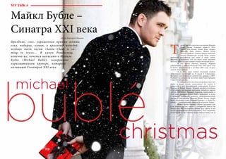 56 Bсе по-русски - Vse po russki Vse po russki - Bсе по-русски 57
ак же, как это сделали в свое время Мэрайя
Кэри, Фрэнк Синатра, квартет «Иль
Диво», Боб Дилан, Кенни Джи, Андреа
Бочелли, Тони Беннет, Майкл Бубле
мечтал записать альбом рождественских
песен: «Рождество всегда было самым
любимым праздником для меня и моей семьи,
поэтому естественно, что это было моей заветной
мечтой: записать настоящий Рождественский диск».
	 И эта мечта сбылась дважды. Первым
обращением к рождественской теме был диск «Let
It Snow», выпущенный в октябре 2007 года. В диск
вошли лишь 5 песен.
	 А в 2011 году вышел большой альбом
«Christmas», состоящий из 15 песен и 3 бонусных,
который стал вторым по количеству продаж в 2011.
В общей же сложности по всему миру было продано
7 миллионов дисков.
	 В альбом вошли классические рождественские
хиты, а также песни, написанные им самим и
совместно с его постоянными соавторами Аланом
Чангом и Бобом Роком. Лучшей песней в альбоме
«Christmas», по мнению критиков, является версия
«White Christmas» Ирвинга Берлина, написанная в
1940 году, которую Майкл Бубле исполняет в дуэте
с великой канадской певицей, исполнительницей
кантри и поп-музыки Шанаей Твейн. Песня «Jingle
Bells» записана c трио «Папини Систерс», а «Feliz Na-
vidad» – с мексиканской певицей и актрисой Талия.
	 Майкл Бубле говорит: «Наша традиция, как
и во многих других семьях – собираться вместе на
Рождество. Мы беззаветно любим друг друга, и мы
всегда проводим вместе этот праздник. Я по-прежнему
испытываю те же чувства перед Рождеством, как и
МУЗЫКА
Майкл Бубле –
Синатра XXI века
Автор: Маргарита Иванова
Праздник, снег, украшенная яркими огнями
елка, подарки, камин, и красивый молодой
человек поет песню «Santa Claus is co-
ming to town»… В канун Рождества,
конечно же, хочется написать о Майкле
Бубле (Michael Bublé), невероятно
харизматичном крунере, которого
называют Синатрой XXI века.
Т
 