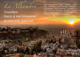 64 Bсе по-русски - Vse po russki Vse po russki - Bсе по-русски 65
оследнее убежище смуглых
королей» мавров на
земле Андалусии – так
называют    Аламбру  (или
Альгамбру)  – доведенный
до совершенства дворцовый
комплекс   12 – 14 веков у слияния рек Дарро и
Хениль, времен халифата Аль-Андалус – тех времен,
когда этой страной владели мавры.
	 На труднодоступном каменистом склоне, на
берегах реки Дарро, защищенная горами и окруженная
лесами, среди старейших кварталов города,
возвышается Аламбра. Словно величественный
замок в красноватых тонах, укрытый крепостными
валами, скрывающими от постороннего взгляда
изящество и красоту, спрятанные внутри.
	 Аламбра расположена в стратегическом
месте – оттуда открывается вид на весь город и луг.
Этот факт подтверждает, что и другие здания уже
были на той стороне до прихода мусульман. Комплекс
окружен крепостными валами и имеет необычную
форму. Аламбра была названа так из-за красноватых
стен (по-арабски  «qa’lat al-Hamra’»  означает
«Красный замок»). 
	Она  представляет собой
великолепный   архитектурно-парковый ансамбль. 
Дворец  был  построен  арабскими архитекторами.
Представители мавританской культуры пожелали
на покоренных землях солнечной   Гранады  создать
кусочек «рая земного». Так среди тенистых
садов возникла Аламбра  — административный
центр и резиденция эмиров. В состав обширного
комплекса  входили также мечеть (мечети), жилые
Аламбра:
блеск и нисхождение
исламской гранады
«На мраморном полу посреди зала
был сооружен алебастровый фонтан,
обсаженный благоухающими кустами и
чудеснейшими цветами, бивший струею
воды, которая охлаждала все помещение и
навевала дремоту своим журчанием».
В. Ирвинг
Автор: Марина Двойникова
«П
ТУРИЗМ
La Alhambra
 