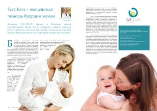 Vse po russki - Bсе по-русски 69
Звоните нам для записи на первую
консультацию с командой докторов клиники
IVF SPAIN:
Avenida Ansaldo, 13, 03540, Alicante;
tel.: 965 – 267 – 890;
email: info@ivf-spain.com;
web: www.ivf-spain.com.
Наш русскоговорящий сотрудник Татьяна
Исмонт поможет при необходимости с
переводом с испанского языка
(t.eismont@ivf-spain.com)
лагодаря современным средствам
лечения бесплодия, тысячи пар стали
счастливыми родителями. Однако наука
не стоит на месте, и ученые постоянно
совершенствуют технологии и приборы,
которые призваны сделать этот процесс
как можно более простым и безопасным. Тест
Ееva  разработан специально для того, чтобы врачи
могли выделить наиболее жизнеспособные эмбрионы
на ранней стадии их развития и, тем самым, заметно
повысить шансы на успех всего лечения.
	 Тест Eeva разработан на основе исследований
Стэнфордского университета в США. Его
отличительная особенность – высокая
точность предоставляемой
информации, за которую
многие специалисты уже
назвали тест  Eeva  наиболее
эффективной разработкой
в сфере лечения бесплодия
за последние несколько
лет.
	 В чем суть
теста? Традиционная
к л а с с и ф и к а ц и я
э м б р и о н о в
п р о в о д и т с я
врачами при
п о м о щ и
в и з у а л ь н ы х
средств – они
внимательно
и з у ч а ю т
клетки под
микроскопом и, оценивая их по специальной
рейтинговой системе, выбирают наиболее
жизнеспособные. Классификация
эмбрионов производится
на основе их
в н е ш н е г о
вида, числе
Тест Eeva – неоценимая
помощь будущим мамам
Клиника IVF-SPAIN первая в Испании стала
использовать тест Eeva, который играет важную
роль в процессе лечения бесплодия, помогая увеличить
шансы будущей мамы на скорейшее появление малыша.
68 Bсе по-русски - Vse po russki
содержащихся в них клеток и их симметрии.
Минус этой технологии в том, что она, во-первых,
субъективна, а во-вторых, основана не на постоянном
наблюдении, а на результатах снимков, которые
делаются дважды в день.
	 Eeva – это специальный микроскоп, который
помещается в стандартный инкубатор и производит
непрерывную запись активности эмбрионов в
те дни, которые являются критическими для их
развития. Таким образом, врачи могут получить
объективную картину активности эмбрионов и по
результатам полученных данных выбрать самые
жизнеспособные из них. Эффективность теста Eeva
доказана клиническими испытаниями: эмбриологи,
работавшие с 54 пациентами, подтвердили, что
точность выявления жизнеспособных эмбрионов
выросла с 60% до 85%.
	 Очень важно, что тест  Eeva  совершенно
безопасен: исследования показали, что визуализация
эмбрионов в процессе их развития не оказывает на
клетки неблагоприятного воздействия. Тест подходит
для всех пациентов вне зависимости от того, первое
ли это лечение бесплодия или повторное. Его главная
цель – предоставление объективной информации
о жизнеспособности эмбрионов команде врачей,
которая на ее основе сможет принимать решения
о дальнейшем лечении. Врачи клиники IVF-SPAIN
гордятся тем, что одними из первых в Испании могут
предложить своим пациентам такое современное
средство, как тест Eeva – настоящий прорыв в сфере
лечения бесплодия.
Б
Доктор Наталия Сзларб
(Natalia Szlarb)
 