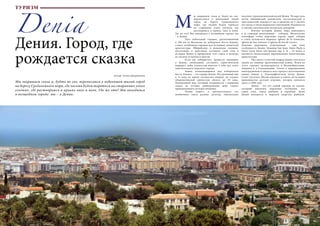 70 Bсе по-русски - Vse po russki Vse po russki - Bсе по-русски 71
Denia
Дения. Город, где
рождается сказка
Мы закрываем глаза и, будто во сне, переносимся в небольшой тихий город
на берегу Средиземного моря, где часами будем теряться на старинных узких
улочках, где растворимся в криках чаек и волн. Где же это? Мы находимся
в волшебном городе: мы – в Дении.
ы закрываем глаза и, будто во сне,
переносимся в небольшой тихий
город на берегу Средиземного
моря, где часами будем теряться
на старинных узких улочках, где
растворимся в криках чаек и волн.
Где же это? Мы находимся в волшебном городе: мы
– в Дении.
	 Этот небольшой городок, расположенный
в 100 км от Валенсии на побережье Коста-Бланка,
станет особенным городом для истинных ценителей
архитектуры. Иберийские и романские племена,
мусульмане и христиане оставили свой след в
истории Дении и превратили этот город в палитру
из тысячи оттенков и цветов.
	 Если вы собираетесь провести выходные
в Дении, необходимо составить туристический
маршрут, дабы полностью впитать в себя дух этого
замечательного морского города.
	 Замок, возвышающийся над побережьем
Коста-Бланка, – это сердце Дении. Построенный еще
в 11 веке во время господства мавров, он служил
оборонительной крепостью вплоть до 19 века.
Панорамный вид, который открывается с вершины
замка, не оставит равнодушным даже самого
привередливого путешественника.
	 Чтобы понять и прочувствовать эту
необычную смесь разных культур, обязательно
посетите Археологический музей Дении. Четыре зала
музея (иберийский, романский, мусульманский и
христианский) перенесут нас в прошлое на 2 тысячи
лет назад, в эпоху моравских завоеваний, Реконкисты
и смелых католических испанских монархов.
	 Изучив историю Дении, пора переходить
к ее главным жемчужинам – соборам. Магическую
атмосферу этому морскому городу дарят соборы
в стиле испанского барокко: Iglesia de la Asunción,
Iglesia de San Antonio и Iglesia de Sra de Loreto.
Хижины церковных отшельников – еще одна
особенность Дении. Хижины San Juan, Santa Paula и
Santa Lucia были построены еще в 14 – 16 веках и
являются уникальными европейскими памятниками
архитектуры.
	 Уже много столетий подряд Дения считается
одним из главных производителей изюма. Изюм из
этого городка экспортируется в Великобританию,
Америку и в Скандинавию. Узнать о выращивании
виноградников и увидеть весь процесс изготовления
изюма можно в Этнографическом музее Дении.
Стоит посетить Музей игрушки и узнать об истории
производства детских игрушек, которое началось
здесь в 1904 году.
	 Дения – это тот самый городок из сказки,
который наполнен морскими легендами, это
город соли, город рыбаков и кораблей. Душа
Дении находится в морском квартале рыбаков.
Автор: Алена Дворникова
М
ТУРИЗМ
 