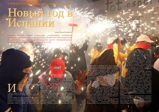 82 Bсе по-русски - Vse po russki Vse po russki - Bсе по-русски 83
Новый год в
ИспанииАвтор: Татьяна Калиновская
Говорят, русские хорошо устроились, ухитрившись полноценно
отмечать два Новых года, добавляя к ним и Рождество. Как говорил кот
из известного мультфильма: «Бессовестно врут!» Темпераментные
испанцы дадут в этом фору не только русским.
получила лишь в прошлом веке, когда негласное
правило делать рождественские презенты прислуге
распространилось на работников фабрик и заводов.
Другая старинная традиция свято соблюдается
вот уже 200 лет, и помешать этому не смогла даже
трёхлетняя гражданская война. Речь идёт об одной
из самых крупных лотерей в мире – испанской
Рождественской лотерее El Gordo. Впервые
проведённая в 1812 году, к настоящему моменту она
превратилась в один из национальных символов
Испании. По накалу страстей Рождественская
лотерея соперничает даже с корридой и футболом.
Играют все: и скептики, и математики – билеты El
Gordo покупает 85% испанцев, отстояв за ними
нешуточные очереди. Существует целый ворох
примет, где, когда, во сколько купить лотерейный
билет и что сделать после покупки, чтобы главный
приз в 3 миллиона евро выпал именно на него.
Впрочем, и выигрышей «рангом» поменьше, а
также их комбинаций предостаточно, поэтому
призовой фонд лотереи (70% собранных средств),
напрямую зависящий от числа проданных билетов, с
каждым годом становится всё больше.
Самая древняя испанская рождественская традиция
– сооружение беленов (от библейского  Be-
len  –  Вифлеем) – скульптурных композиций,
изображающих сцену рождения Христа. Своё начало
наряжены, и улицы городов сверкают разноцветными
огоньками на фоне вечнозелёных цитрусовых
деревьев. Своё место в домах, магазинах и различных
учреждениях занимает «Вифлеемская звезда» –
пуансеттия, получившая своё название благодаря
форме листьев, напоминающей звезду.
Собственно, празднование Рождества начинается
за неделю – две до него, когда устраиваются
рождественские ужины с друзьями и коллегами.
Каждый такой ужин заканчивается далеко за полночь,
поэтому понятно, что рабочими дни считаются лишь
формально, все важные дела откладываются на
январь.
Для того чтобы все могли насладиться праздником
Рождества, во многих испанских фирмах принято
дарить всем сотрудникам «рождественскую корзинку»
Cesta de la Navidad – набор традиционных продуктов
для праздничного стола. Туда входит вино, сладости,
копчёности и консервы – количество зависит от
размеров компании. Хотя эта традиция корнями
восходит к Библии, широкое распространение она
если снега – этого непременного
атрибута новогодней сказки – у них
нет, то своим умением получать
удовольствие от жизни испанцы
заткнут за пояс, пожалуй, любую
нацию в мире. В конце декабря
– начале января в Испании отмечается целых три
праздника: Рождество, Новый год и Праздник трёх
королей.
Самый главный, как для всех католических стран, –
конечно,  Рождество. Дабы растянуть удовольствие,
готовиться к нему начинают за месяц (а в некоторых
регионах – и за два), покупая подарки и обсуждая
новогоднее меню. В ноябре всё украшено, ёлки
она берёт в XIII веке,  с момента, когда великий
христианский проповедник Франциск Ассизский
в маленьком селении Греччио обустроил свой грот
под Вифлеемскую пещеру, воссоздав знаменитый
библейский сюжет. По преданию, в первом белене не
было скульптурных фигур, только животные. Сейчас
искусство белена не знает границ – от простых до
сложных, от миниатюрных, умещающихся в ладонях,
до гигантских, украшающих городские площади;
с десятками фигурок, со звуковыми и световыми
эффектами, из песка, съедобные… За несколько дней
до Рождества белены устанавливаются в витринах
магазинах, на площадях, на улицах городов. И
конечно, свой маленький белен есть в каждом доме,
предметы для него подбираются годами.
Само Рождество – сугубо семейный праздник,
когда за торжественным ужином собираются все
многочисленные родственники. Рождественская
кухня очень разнообразна (чтобы всего было в
избытке, испанцы даже берут кредиты в банке),
но непременным атрибутом являются сладости –
своеобразная «взятка» удаче в наступающем году.
На столе обязательно будет печенье мантекадос и
польворон, а также туррон – нуга из мёда, сахара,
яичного белка и жареного миндаля. Доставшийся
испанцам в наследство от арабов, населявших этот
регион тысячи лет назад, туррон давно уже стал
визитной карточкой Испании. Свой рецепт этого
лакомства есть в каждой провинции, но самым
лучшим считается туррон Аликанте, который
производится в одноименной провинции, в местечке
Хихона.
Спать в Рождественскую ночь не принято. Старинная
испанская поговорка гласит: «Esta noche es Nochebue-
na, Y no es noche de dormir», т.е. «Это благословенная
ночь, и она не предназначена для сна». На улицах
идёт гуляние, а в костёлах до самого утра проходит
торжественное богослужение.
И
ТУРИЗМ
Новый год в
Испании
 