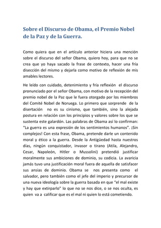 Sobre el Discurso de Obama, el Premio Nobel
de la Paz y de la Guerra.

Como quiera que en el artículo anterior hiciera una mención
sobre el discurso del señor Obama, quiero hoy, para que no se
crea que yo haya sacado la frase de contexto, hacer una fría
disección del mismo y dejarla como motivo de reflexión de mis
amables lectores.

He leído con cuidado, detenimiento y fría reflexión el discurso
pronunciado por el señor Obama, con motivo de la recepción del
premio nobel de la Paz que le fuera otorgado por los miembros
del Comité Nobel de Noruega. Lo primero que sorprende de la
disertación no es su cinismo, que también, sino la alejada
postura en relación con los principios y valores sobre los que se
sustenta este galardón. Las palabras de Obama así lo confirman:
“La guerra es una expresión de los sentimientos humanos”. ¡Sin
complejos! Con esta frase, Obama, pretende darle un contenido
moral y ético a la guerra. Desde la Antigüedad hasta nuestros
días, ningún conquistador, invasor o tirano (Atila, Alejandro,
Cesar, Napoleón, Hitler o Mussolini) pretendió justificar
moralmente sus ambiciones de dominio, su codicia. La avaricia
jamás tuvo una justificación moral fuera de aquella de satisfacer
sus ansias de dominio. Obama se nos presenta como el
salvador, pero también como el jefe del imperio y precursor de
una nueva ideología sobre la guerra basada en que “el mal existe
y hay que extirparlo” lo que no se nos dice, o se nos oculta, es
quien va a calificar que es el mal ni quien lo está cometiendo.
 