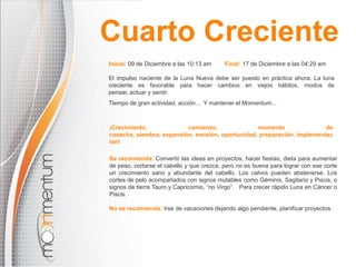 Cuarto Creciente
Inicio: 09 de Diciembre a las 10:13 am

Final: 17 de Diciembre a las 04:29 am

El impulso naciente de la Luna Nueva debe ser puesto en práctica ahora. La luna
creciente es favorable para hacer cambios en viejos hábitos, modos de
pensar, actuar y sentir.
Tiempo de gran actividad, acción... Y mantener el Momentum...

¡Crecimiento,
comienzo,
momento
de
cosecha, siembra, expansión, emisión, oportunidad, preparación, implementac
ión!
Se recomienda: Convertir las ideas en proyectos, hacer fiestas, dieta para aumentar
de peso, cortarse el cabello y que crezca, pero no es buena para lograr con ese corte
un crecimiento sano y abundante del cabello. Los calvos pueden abstenerse. Los
cortes de pelo acompañados con signos mutables como Géminis, Sagitario y Piscis, o
signos de tierra Tauro y Capricornio, “no Virgo”. Para crecer rápido Luna en Cáncer o
Piscis.
No se recomienda: Irse de vacaciones dejando algo pendiente, planificar proyectos.

 