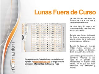Lunas Fuera de Curso
La Luna dura en cada signo del
Zodíaco de dos a dos días y
medio aproximadamente.
La Luna fuera de curso o v/c
ocurre cuando la Luna deja a un
signo y entra a otro.
Durante esas horas absténgase
de firmar o comprometerse con
alguna petición de la cual pueda
arrepentirse más adelante.
Durante la luna v/c (energía
limbo) muchas personas se
sienten perdidas, sin dirección.
Existe confusión, desorientación.

Para generar el Calendario en tu ciudad natal
ingresa a moonmentum.com y elige nuestra
aplicación Momentos de Cautela (v/c)

La tradición sugiere dedicarnos a
actividades rutinarias en ese
lapso. Es un período para
relacionarnos con nuestro centro
interno, por lo que son horas
adecuadas para reflexionar y
meditar.

 