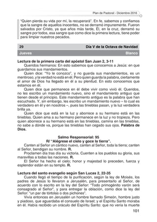 Plan de Pastoral - Diciembre 2016
101
“Quien pierda su vida por mí, la recuperará”. En fe, sabemos y confiamos
que la sangre de aquellos inocentes, no se derramó impunemente. Fueron
salvados por Cristo, ya que años más tarde, Él, en la cruz, derramó su
sangre por todos, esa sangre que como dice la primera lectura, tiene poder
para limpiar nuestros pecados.
29 Día V de la Octava de Navidad
Jueves Blanco
Lectura de la primera carta del apóstol San Juan 2, 3-11
Queridos hermanos: En esto sabemos que conocemos a Jesús: en que
guardamos sus mandamientos.
Quien dice: “Yo le conozco”, y no guarda sus mandamientos, es un
mentiroso, y la verdad no está en él. Pero quien guarda la palabra, ciertamente
el amor de Dios ha llegado en él a su plenitud. En esto conocemos que
estamos en él.
Quien dice que permanece en él debe vivir como vivió él. Queridos,
no les escribo un mandamiento nuevo, sino el mandamiento antiguo que
tienen desde el principio. Este mandamiento antiguo es la palabra que han
escuchado. Y, sin embargo, les escribo un mandamiento nuevo – lo cual es
verdadero en él y en nosotros –, pues las tinieblas pasan, y la luz verdadera
brilla ya.
Quien dice que está en la luz y aborrece a su hermano está en las
tinieblas. Quien ama a su hermano permanece en la luz y no tropieza. Pero
quien aborrece a su hermano está en las tinieblas, camina en las tinieblas,
no sabe a dónde va, porque las tinieblas han cegado sus ojos. Palabra de
Dios.
Salmo Responsorial: 95
R/ “Alégrese el cielo y goce la tierra”.
Canten al Señor un cántico nuevo, canten al Señor, toda la tierra; canten
al Señor, bendigan su nombre. R.
Proclamen día tras día su victoria. Cuenten a los pueblos su gloria, sus
maravillas a todas las naciones. R.
El Señor ha hecho el cielo; honor y majestad lo preceden, fuerza y
esplendor están en su templo. R.
Lectura del santo evangelio según San Lucas 2, 22-35
Cuando llegó el tiempo de la purificación, según la ley de Moisés, los
padres de Jesús lo llevaron a Jerusalén, para presentarlo al Señor, de
acuerdo con lo escrito en la ley del Señor: “Todo primogénito varón será
consagrado al Señor”, y para entregar la oblación, como dice la ley del
Señor: “un par de tórtolas o dos pichones”.
Vivía entonces en Jerusalén un hombre llamado Simeón, hombre justo
y piadoso, que aguardaba el consuelo de Israel; y el Espíritu Santo moraba
en él. Había recibido un oráculo del Espíritu Santo: que no vería la muerte
 