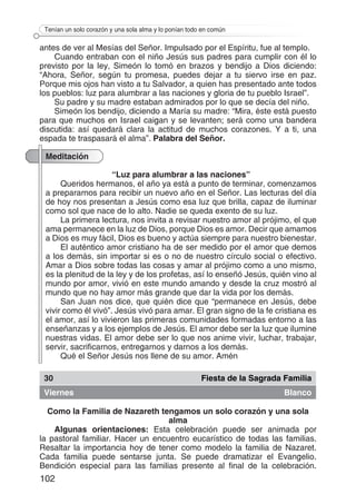 102
Tenían un solo corazón y una sola alma y lo ponían todo en común
antes de ver al Mesías del Señor. Impulsado por el Espíritu, fue al templo.
Cuando entraban con el niño Jesús sus padres para cumplir con él lo
previsto por la ley, Simeón lo tomó en brazos y bendijo a Dios diciendo:
“Ahora, Señor, según tu promesa, puedes dejar a tu siervo irse en paz.
Porque mis ojos han visto a tu Salvador, a quien has presentado ante todos
los pueblos: luz para alumbrar a las naciones y gloria de tu pueblo Israel”.
Su padre y su madre estaban admirados por lo que se decía del niño.
Simeón los bendijo, diciendo a María su madre: “Mira, éste está puesto
para que muchos en Israel caigan y se levanten; será como una bandera
discutida: así quedará clara la actitud de muchos corazones. Y a ti, una
espada te traspasará el alma”. Palabra del Señor.
Meditación
“Luz para alumbrar a las naciones”
Queridos hermanos, el año ya está a punto de terminar, comenzamos
a prepararnos para recibir un nuevo año en el Señor. Las lecturas del día
de hoy nos presentan a Jesús como esa luz que brilla, capaz de iluminar
como sol que nace de lo alto. Nadie se queda exento de su luz.
La primera lectura, nos invita a revisar nuestro amor al prójimo, el que
ama permanece en la luz de Dios, porque Dios es amor. Decir que amamos
a Dios es muy fácil, Dios es bueno y actúa siempre para nuestro bienestar.
El auténtico amor cristiano ha de ser medido por el amor que demos
a los demás, sin importar si es o no de nuestro círculo social o efectivo.
Amar a Dios sobre todas las cosas y amar al prójimo como a uno mismo,
es la plenitud de la ley y de los profetas, así lo enseñó Jesús, quién vino al
mundo por amor, vivió en este mundo amando y desde la cruz mostró al
mundo que no hay amor más grande que dar la vida por los demás.
San Juan nos dice, que quién dice que “permanece en Jesús, debe
vivir como él vivó”. Jesús vivó para amar. El gran signo de la fe cristiana es
el amor, así lo vivieron las primeras comunidades formadas entorno a las
enseñanzas y a los ejemplos de Jesús. El amor debe ser la luz que ilumine
nuestras vidas. El amor debe ser lo que nos anime vivir, luchar, trabajar,
servir, sacrificarnos, entregarnos y darnos a los demás.
Qué el Señor Jesús nos llene de su amor. Amén
30 Fiesta de la Sagrada Familia
Viernes Blanco
Como la Familia de Nazareth tengamos un solo corazón y una sola
alma
Algunas orientaciones: Esta celebración puede ser animada por
la pastoral familiar. Hacer un encuentro eucarístico de todas las familias.
Resaltar la importancia hoy de tener como modelo la familia de Nazaret.
Cada familia puede sentarse junta. Se puede dramatizar el Evangelio.
Bendición especial para las familias presente al final de la celebración.
 