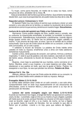 104
Tenían un solo corazón y una sola alma y lo ponían todo en común
Tu mujer, como parra fecunda, en medio de tu casa; tus hijos, como
renuevos de olivo, alrededor de tu mesa. R.
Ésta es la bendición del hombre que teme al Señor. Que el Señor te bendiga
desde Sión, que veas la prosperidad de Jerusalén todos los días de tu vida. R.
Segunda Lectura: Colosenses 3, 12-21
El Apóstol Pablo hoy nos indica el camino que conduce a tener un solo
corazón y una sola alma en la familia y a realizar la revolución de la ternura
poniendo en común lo que somos y tenemos en nuestro hogar. Escuchemos.
Lectura de la carta del apóstol san Pablo a los Colosenses
Hermanos: Como pueblo elegido de Dios, pueblo sacro y amado, sea
su uniforme: la misericordia entrañable, la bondad, la humildad, la dulzura,
la comprensión. Sobrellévense mutuamente y perdónense, cuando alguno
tenga quejas contra otro. El Señor les ha perdonado: hagan ustedes lo
mismo. Y por encima de todo esto, el amor, que es el ceñidor de la unidad
consumada. Que la paz de Cristo actúe de árbitro en su corazón; a ella han
sido convocados, en un solo cuerpo.
Y celebren la Acción de Gracias: La palabra de Cristo habite entre
ustedes en toda su riqueza; enséñense unos a otros con toda sabiduría;
exhórtense mutuamente.
Canten a Dios, denle gracias de corazón, con salmos, himnos y cánticos
inspirados. Y, todo lo que de palabra o de obra realicen, sea todo en nombre
del Señor Jesús, ofreciendo la Acción de Gracias a Dios Padre por medio
de él.
Mujeres, vivan bajo la autoridad de sus maridos, como conviene en el
Señor. Maridos, amen a sus mujeres, y no sean ásperos con ellas. Hijos,
obedezcan a sus padres en todo, que eso le gusta al Señor. Padres, no
exasperen a sus hijos, no sea que pierdan los ánimos. Palabra de Dios.
Aleluya Col 3, 15a. 16a
Aleluya, aleluya. Que la paz de Cristo actúe de árbitro en su corazón; la
palabra de Cristo habite entre ustedes en toda su riqueza. Aleluya
Evangelio: Mateo 2,13-15.19-23
La familia debe siempre estar unida en un solo corazón y una sola alma,
compartiéndolo todo en todo muy especialmente en las situaciones de
dificultades, como lo hicieron María y José para salvar a su hijo de la
persecución de Herodes.
Lectura del santo evangelio según san Mateo 2,13-15.19-23
Cuando se marcharon los magos, el ángel del Señor se apareció en sueños a
José y le dijo: «Levántate, coge al niño y a su madre y huye a Egipto; quédate
allí hasta que yo te avise, porque Herodes va a buscar al niño para matarlo.»
José se levantó, cogió al niño y a su madre, de noche, se fue a Egipto
y se quedó hasta la muerte de Herodes. Así se cumplió lo que dijo el
Señor por el profeta: «Llamé a mi hijo, para que saliera de Egipto.»
 