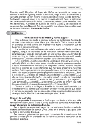 Plan de Pastoral - Diciembre 2016
105
Cuando murió Herodes, el ángel del Señor se apareció de nuevo en
sueños a José en Egipto y le dijo: «Levántate, coge al niño y a su madre y
vuélvete a Israel; ya han muerto los que atentaban contra la vida del niño.»
Se levantó, cogió al niño y a su madre y volvió a Israel. Pero, al enterarse
de que Arquelao reinaba en Judea como sucesor de su padre Herodes, tuvo
miedo de ir allá. Y, avisado en sueños, se retiró a Galilea y se estableció en
un pueblo llamado Nazaret. Así se cumplió lo que dijeron los profetas, que
se llamaría Nazareno. Palabra del Señor
Meditación
“Toma al niño y a su madre y huye a Egipto”
Hoy la Iglesia nos invita a celebrar la fiesta de la Sagrada Familia de
Nazaret compuesta por José, María y el niño Jesús. Todos hemos nacido
en el marco de una familia, sin importar cual fuera la valoración que le
diéramos a esta experiencia.
La familia es la unidad básica de toda la sociedad. Toda familia es
sagrada, porque la sacralidad de la institución familiar viene ratificada y
garantizada por Dios. Él mismo habita en una familia, Él es una trinidad de
personas. Hoy en día la constitución misma de las familias se está viendo
amenazadas. Cuántos antivalores atentan contra la unidad familiar.
En el evangelio, José tiene que huir a Egipto para proteger y preservar a
su familia. Cada uno debe estar atento para darse cuenta, qué cosas pueden
o están amenazando la felicidad y la integridad familiar. Existen factores
externos e internos de los que tenemos que huir para preservar a nuestras
familias. Quiero que pensemos en algunos factores, no los voy a mencionar
todos, sólo algunos que nos puedan proporcionar una alerta temprana: ¿Será
la tecnología?, ¿El exceso de trabajo?, ¿La infidelidad?, ¿Mis pecados?, ¿La
falta de comunicación efectiva?, ¿Los malos tratos? ¿La falta de honestidad
y sinceridad? ¿Los vicios?, ¿La falta de fe?, ¿La violencia?, ¿La dejadez?,
¿Los complejos?, ¿Maltratos?, ¿El egoísmo?, ¿La falta de amor?, ¿La falta
de comunicación?, ¿La carestía económica?, ¿El desempleo?
Vamos a pedirle a la Sagrada Familia de Nazaret que interceda por
todas las familias, por las que están bien unidas y felices, por las que están
en camino de unidad y por las que están rotas o punto de desmoronarse
para que Jesús, María e José intercedan por ellos. Amén
Oración de los Fieles
El que preside: Invoquemos al Señor que nos invita a vivir una vida
familiar como la de Jesús, María y José y digámosle confiados: Ayúdanos a
seguir el ejemplo de la Sagrada Familia.
Por la Iglesia para que sea imagen de una verdadera familia como la de
Nazaret que tiene todo en común y viva unida en el amor y la paz para bien
de toda la comunidad Oremos.
Por nuestros gobernantes, para que promuevan la armonía entre los
pueblos y velen por el bienestar de las familias primera institución de la
sociedad. Oremos.
 