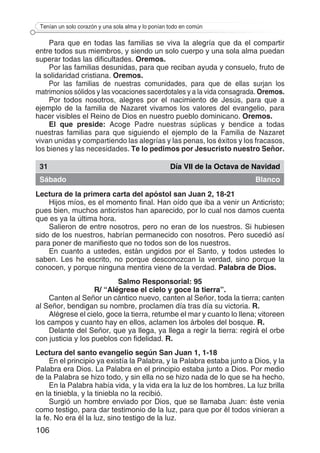 106
Tenían un solo corazón y una sola alma y lo ponían todo en común
Para que en todas las familias se viva la alegría que da el compartir
entre todos sus miembros, y siendo un solo cuerpo y una sola alma puedan
superar todas las dificultades. Oremos.
Por las familias desunidas, para que reciban ayuda y consuelo, fruto de
la solidaridad cristiana. Oremos.
Por las familias de nuestras comunidades, para que de ellas surjan los
matrimonios sólidos y las vocaciones sacerdotales y a la vida consagrada. Oremos.
Por todos nosotros, alegres por el nacimiento de Jesús, para que a
ejemplo de la familia de Nazaret vivamos los valores del evangelio, para
hacer visibles el Reino de Dios en nuestro pueblo dominicano. Oremos.
El que preside: Acoge Padre nuestras súplicas y bendice a todas
nuestras familias para que siguiendo el ejemplo de la Familia de Nazaret
vivan unidas y compartiendo las alegrías y las penas, los éxitos y los fracasos,
los bienes y las necesidades. Te lo pedimos por Jesucristo nuestro Señor.
31 Día VII de la Octava de Navidad
Sábado Blanco
Lectura de la primera carta del apóstol san Juan 2, 18-21
Hijos míos, es el momento final. Han oído que iba a venir un Anticristo;
pues bien, muchos anticristos han aparecido, por lo cual nos damos cuenta
que es ya la última hora.
Salieron de entre nosotros, pero no eran de los nuestros. Si hubiesen
sido de los nuestros, habrían permanecido con nosotros. Pero sucedió así
para poner de manifiesto que no todos son de los nuestros.
En cuanto a ustedes, están ungidos por el Santo, y todos ustedes lo
saben. Les he escrito, no porque desconozcan la verdad, sino porque la
conocen, y porque ninguna mentira viene de la verdad. Palabra de Dios.
Salmo Responsorial: 95
R/ “Alégrese el cielo y goce la tierra”.
Canten al Señor un cántico nuevo, canten al Señor, toda la tierra; canten
al Señor, bendigan su nombre, proclamen día tras día su victoria. R.
Alégrese el cielo, goce la tierra, retumbe el mar y cuanto lo llena; vitoreen
los campos y cuanto hay en ellos, aclamen los árboles del bosque. R.
Delante del Señor, que ya llega, ya llega a regir la tierra: regirá el orbe
con justicia y los pueblos con fidelidad. R.
Lectura del santo evangelio según San Juan 1, 1-18
En el principio ya existía la Palabra, y la Palabra estaba junto a Dios, y la
Palabra era Dios. La Palabra en el principio estaba junto a Dios. Por medio
de la Palabra se hizo todo, y sin ella no se hizo nada de lo que se ha hecho.
En la Palabra había vida, y la vida era la luz de los hombres. La luz brilla
en la tiniebla, y la tiniebla no la recibió.
Surgió un hombre enviado por Dios, que se llamaba Juan: éste venia
como testigo, para dar testimonio de la luz, para que por él todos vinieran a
la fe. No era él la luz, sino testigo de la luz.
 