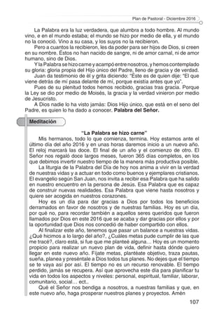 Plan de Pastoral - Diciembre 2016
107
La Palabra era la luz verdadera, que alumbra a todo hombre. Al mundo
vino, e en el mundo estaba; el mundo se hizo por medio de ella, y el mundo
no la conoció. Vino a su casa, y los suyos no la recibieron.
Pero a cuantos la recibieron, les da poder para ser hijos de Dios, si creen
en su nombre. Éstos no han nacido de sangre, ni de amor carnal, ni de amor
humano, sino de Dios.
Y la Palabra se hizo carne y acampó entre nosotros, y hemos contemplado
su gloria: gloria propia del Hijo único del Padre, lleno de gracia y de verdad.
Juan da testimonio de él y grita diciendo: “Éste es de quien dije: “El que
viene detrás de mí pasa delante de mí, porque existía antes que yo”.
Pues de su plenitud todos hemos recibido, gracias tras gracia. Porque
la Ley se dio por medio de Moisés, la gracia y la verdad vinieron por medio
de Jesucristo.
A Dios nadie lo ha visto jamás: Dios Hijo único, que está en el seno del
Padre, es quien lo ha dado a conocer. Palabra del Señor.
Meditación
“La Palabra se hizo carne”
Mis hermanos, todo lo que comienza, termina. Hoy estamos ante el
último día del año 2016 y en unas horas daremos inicio a un nuevo año.
El reloj marcará las doce. El final de un año y el comienzo de otro. El
Señor nos regaló doce largos meses, fueron 365 días completos, en los
que debimos invertir nuestro tiempo de la manera más productiva posible.
La liturgia de la Palabra del Día de hoy nos anima a vivir en la verdad
de nuestras vidas y a actuar en todo como buenos y ejemplares cristianos.
El evangelio según San Juan, nos invita a recibir esa Palabra que ha salido
en nuestro encuentro en la persona de Jesús. Esa Palabra que es capaz
de construir nuevas realidades. Esa Palabra que viene hasta nosotros y
quiere ser acogida en nuestros corazones.
Hoy es un día para dar gracias a Dios por todos los beneficios
derramados en favor de nosotros y de nuestras familias. Hoy es un día,
por qué no, para recordar también a aquellos seres queridos que fueron
llamados por Dios en este 2016 que se acaba y dar gracias por ellos y por
la oportunidad que Dios nos concedió de haber compartido con ellos.
Al finalizar este año, tenemos que pasar un balance a nuestras vidas.
¿Qué hicimos a lo largo del año?, ¿Cuáles metas pude cumplir de las que
me tracé?, claro está, si fue que me planteé alguna… Hoy es un momento
propicio para realizar un nuevo plan de vida, definir hasta dónde quiero
llegar en este nuevo año. Fíjate metas, plantéate objetivo, traza pautas,
sueña, planea y preséntale a Dios todos tus planes. No dejes que el tiempo
se te vaya así por así. El tiempo no es un recurso renovable. El tiempo
perdido, jamás se recupera. Así que aprovecha este día para planificar tu
vida en todos los aspectos y niveles: personal, espiritual, familiar, laborar,
comunitario, social… ect..
Qué el Señor nos bendiga a nosotros, a nuestras familias y que, en
este nuevo año, haga prosperar nuestros planes y proyectos. Amén
 