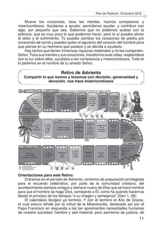 Plan de Pastoral - Diciembre 2016
11
Mueve los corazones, toca las mentes, haznos compasivos y
misericordiosos. Ayúdanos a ayudar, permítenos ayudar, y contribuir con
algo, por pequeño que sea. Sabemos que no podemos acabar con la
pobreza, que es muy poco lo que podemos hacer, pero tú sí puedes aliviar
el dolor y el sufrimiento; Tú puedes cambiar los corazones de piedra por
corazones de carne y puedes quitar el egoísmo del corazón del hombre para
que piense en su hermano que padece y se decida a ayudarlo.
Hay tantos que tienen inmensas riquezas materiales y no las comparten,
Señor. Toca sus mentes y sus corazones, transforma esas vidas, resplandece
con tu luz sobre ellas, ayúdalos a ser compasivos y misericordiosos. Todo te
lo pedimos en el nombre de tu amado Señor.
Retiro de Adviento
Compartir lo que somos y tenemos con decisión, generosidad y
devoción, nos hace misericordiosos
Orientaciones para este Retiro:
Entramos en el período de Adviento, sinónimo de preparación privilegiada
para el recuerdo celebrativo, por parte de la comunidad cristiana, del
acontecimiento siempre antiguo y siempre nuevo de Dios que se hace hombre
para que el hombre se haga Dios, semejante a Él, como ha querido hacernos
desde el principio de los tiempos “a su imagen y semejanza” (Gen 1, 26).
El calendario litúrgico ya terminó. Y con él terminó el Año de Gracia,
el cual estuvo teñido por la virtud de la Misericordia, declarado así por el
Papa Francisco en respuesta a las tan apremiantes necesidades humanas
de nuestra sociedad: hambre y sed material, pero asimismo de justicia, de
 